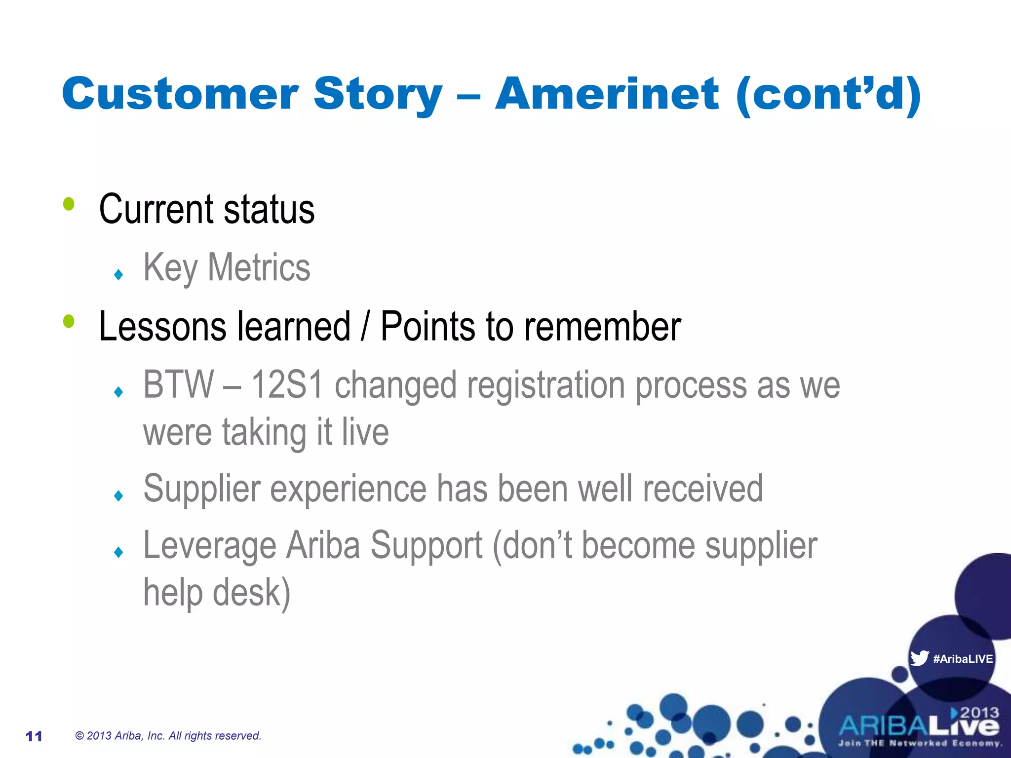 #AribaLIVE
Customer Story – Amerinet (cont’d)
• Current status
Key Metrics
• Lessons learned / Points to remember
BTW – 12S1 changed registration process as we
were taking it live
Supplier experience has been well received
Leverage Ariba Support (don’t become supplier
help desk)
© 2013 Ariba, Inc. All rights reserved.11
 