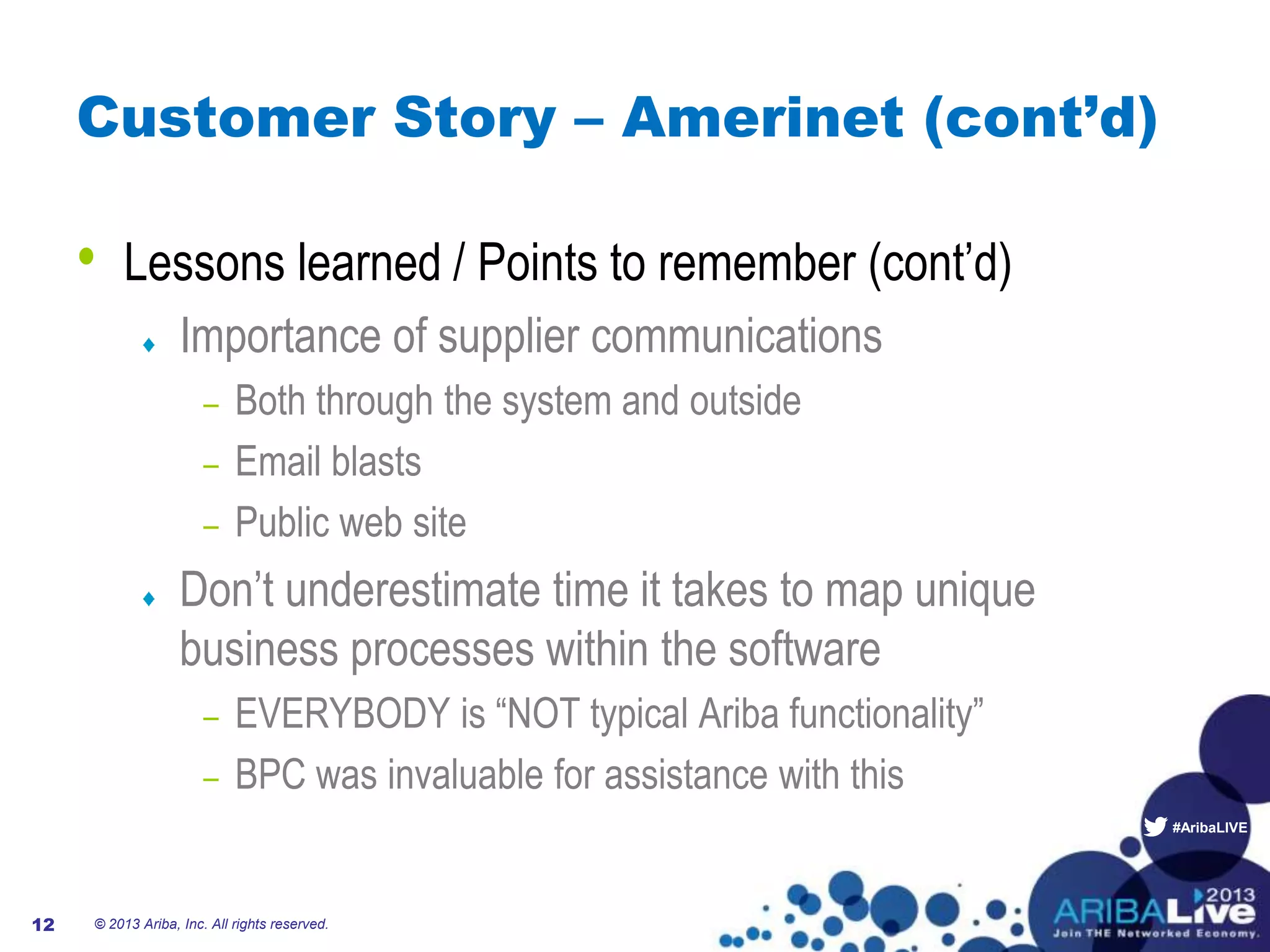 #AribaLIVE
Customer Story – Amerinet (cont’d)
• Lessons learned / Points to remember (cont’d)
Importance of supplier communications
– Both through the system and outside
– Email blasts
– Public web site
Don’t underestimate time it takes to map unique
business processes within the software
– EVERYBODY is “NOT typical Ariba functionality”
– BPC was invaluable for assistance with this
© 2013 Ariba, Inc. All rights reserved.12
 