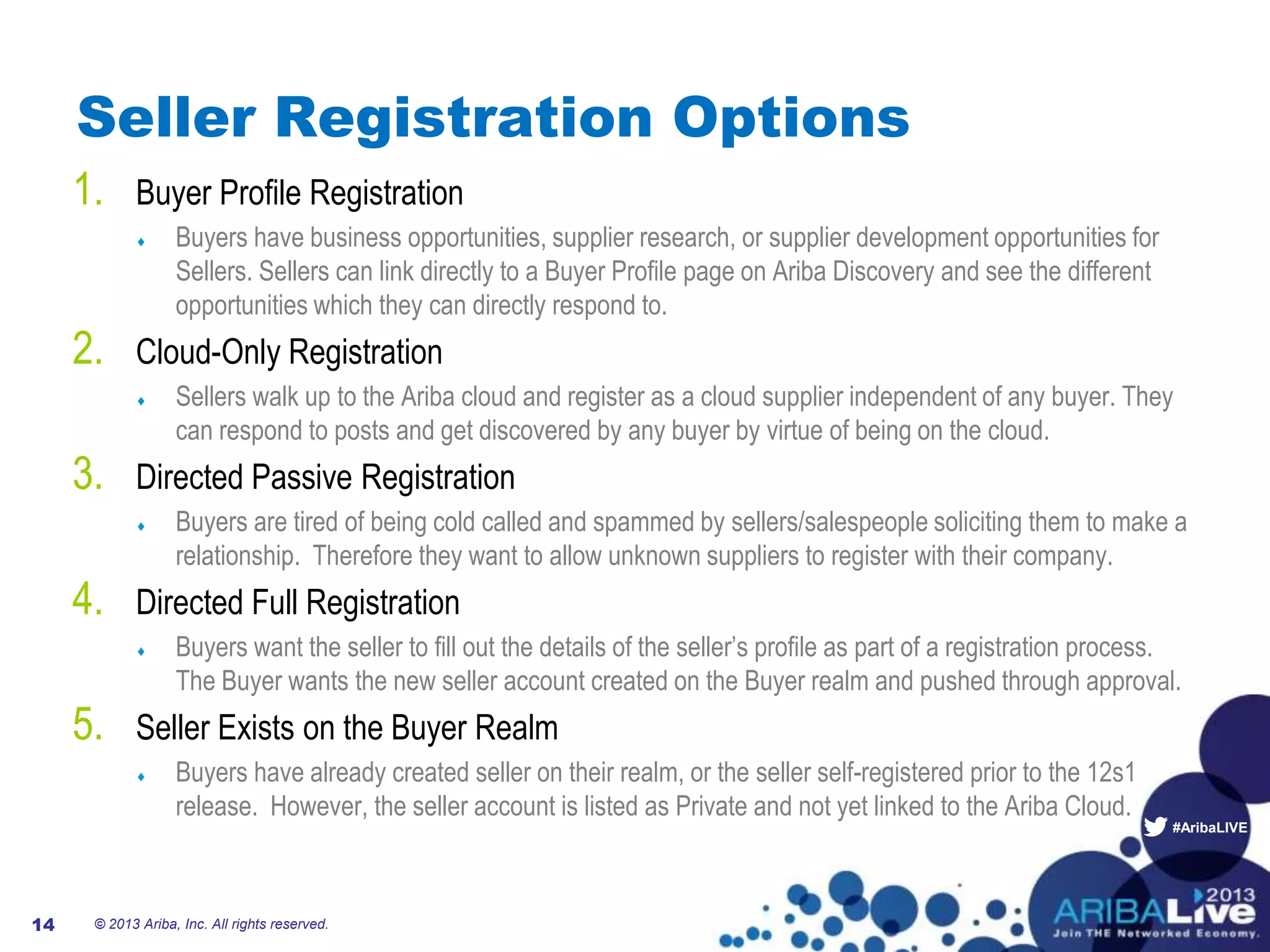 #AribaLIVE
Seller Registration Options
1. Buyer Profile Registration
Buyers have business opportunities, supplier research, or supplier development opportunities for
Sellers. Sellers can link directly to a Buyer Profile page on Ariba Discovery and see the different
opportunities which they can directly respond to.
2. Cloud-Only Registration
Sellers walk up to the Ariba cloud and register as a cloud supplier independent of any buyer. They
can respond to posts and get discovered by any buyer by virtue of being on the cloud.
3. Directed Passive Registration
Buyers are tired of being cold called and spammed by sellers/salespeople soliciting them to make a
relationship. Therefore they want to allow unknown suppliers to register with their company.
4. Directed Full Registration
Buyers want the seller to fill out the details of the seller’s profile as part of a registration process.
The Buyer wants the new seller account created on the Buyer realm and pushed through approval.
5. Seller Exists on the Buyer Realm
Buyers have already created seller on their realm, or the seller self-registered prior to the 12s1
release. However, the seller account is listed as Private and not yet linked to the Ariba Cloud.
14 © 2013 Ariba, Inc. All rights reserved.
 