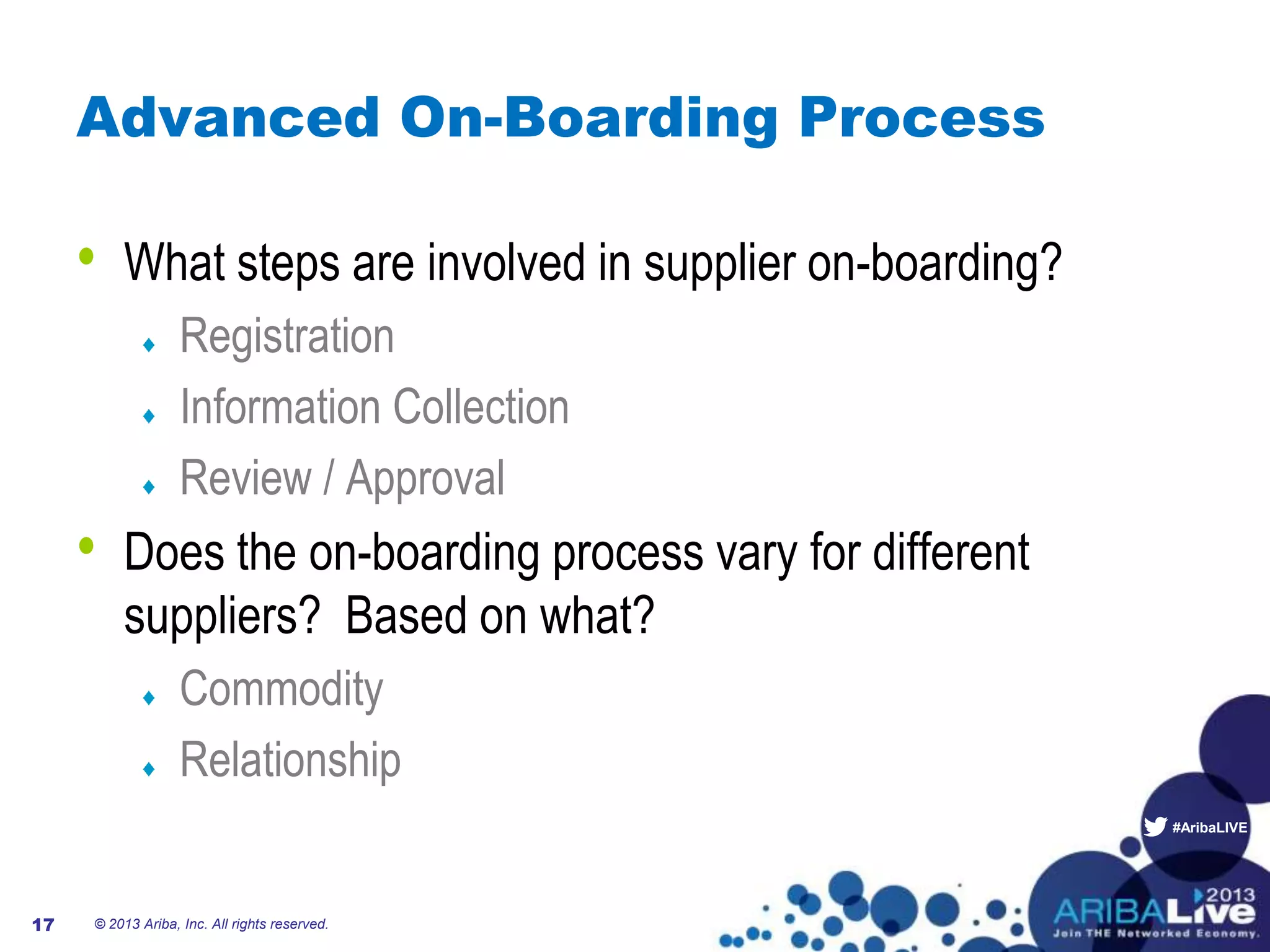 #AribaLIVE
Advanced On-Boarding Process
• What steps are involved in supplier on-boarding?
Registration
Information Collection
Review / Approval
• Does the on-boarding process vary for different
suppliers? Based on what?
Commodity
Relationship
© 2013 Ariba, Inc. All rights reserved.17
 