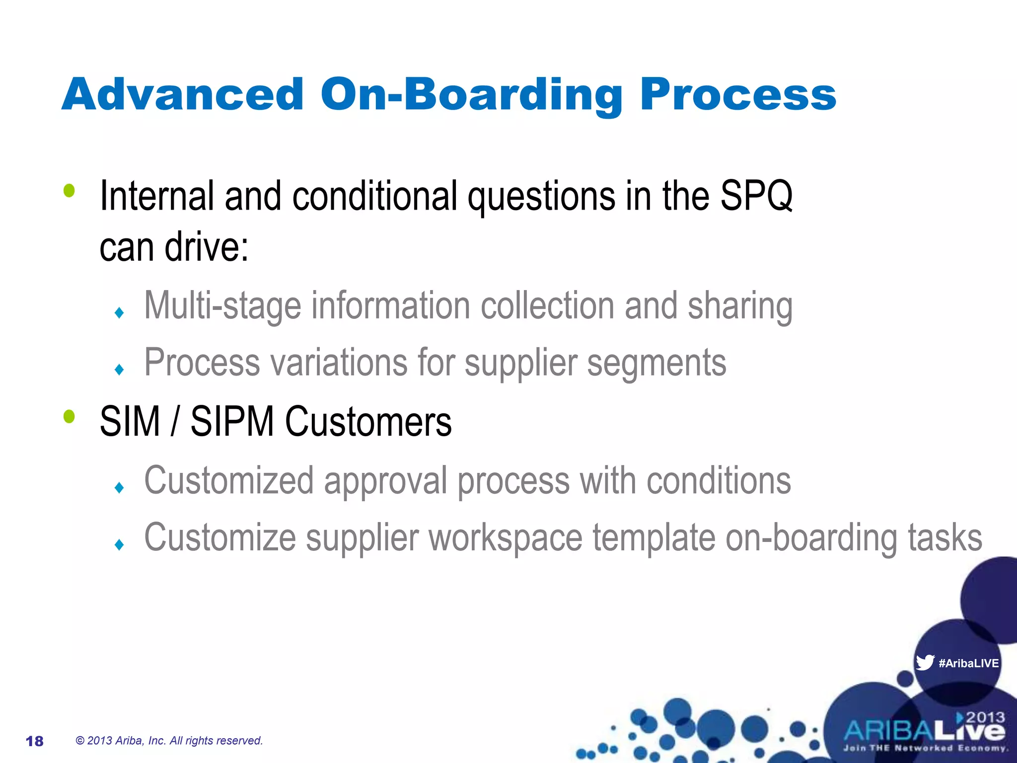 #AribaLIVE
Advanced On-Boarding Process
• Internal and conditional questions in the SPQ
can drive:
Multi-stage information collection and sharing
Process variations for supplier segments
• SIM / SIPM Customers
Customized approval process with conditions
Customize supplier workspace template on-boarding tasks
© 2013 Ariba, Inc. All rights reserved.18
 