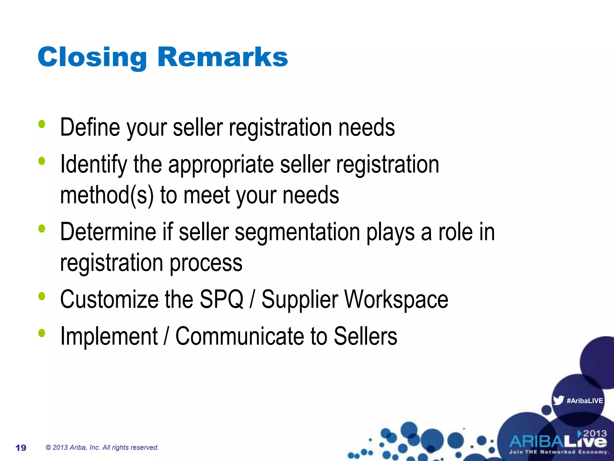 #AribaLIVE
Closing Remarks
• Define your seller registration needs
• Identify the appropriate seller registration
method(s) to meet your needs
• Determine if seller segmentation plays a role in
registration process
• Customize the SPQ / Supplier Workspace
• Implement / Communicate to Sellers
© 2013 Ariba, Inc. All rights reserved.19
 