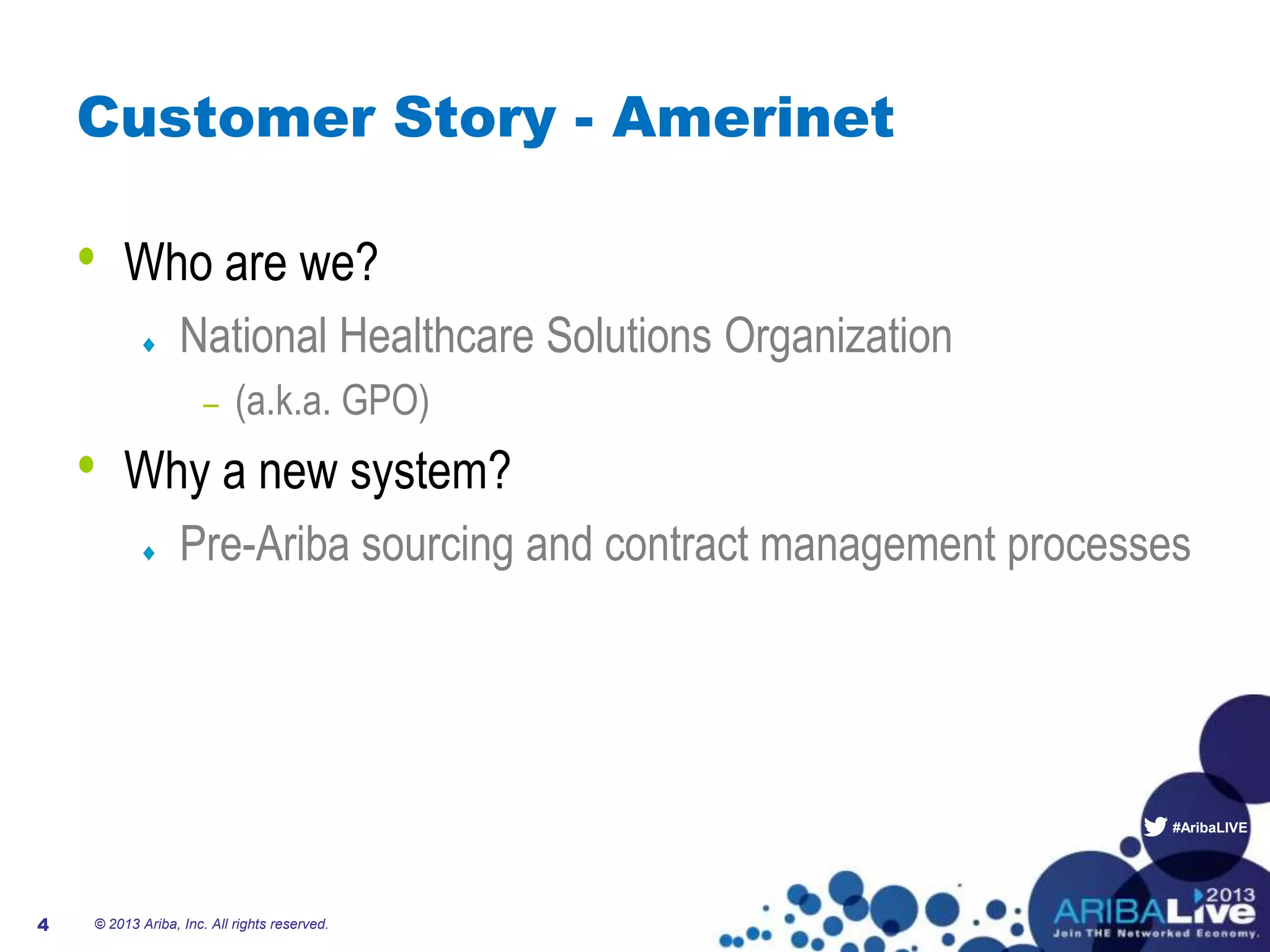 #AribaLIVE
Customer Story - Amerinet
• Who are we?
National Healthcare Solutions Organization
– (a.k.a. GPO)
• Why a new system?
Pre-Ariba sourcing and contract management processes
© 2013 Ariba, Inc. All rights reserved.4
 