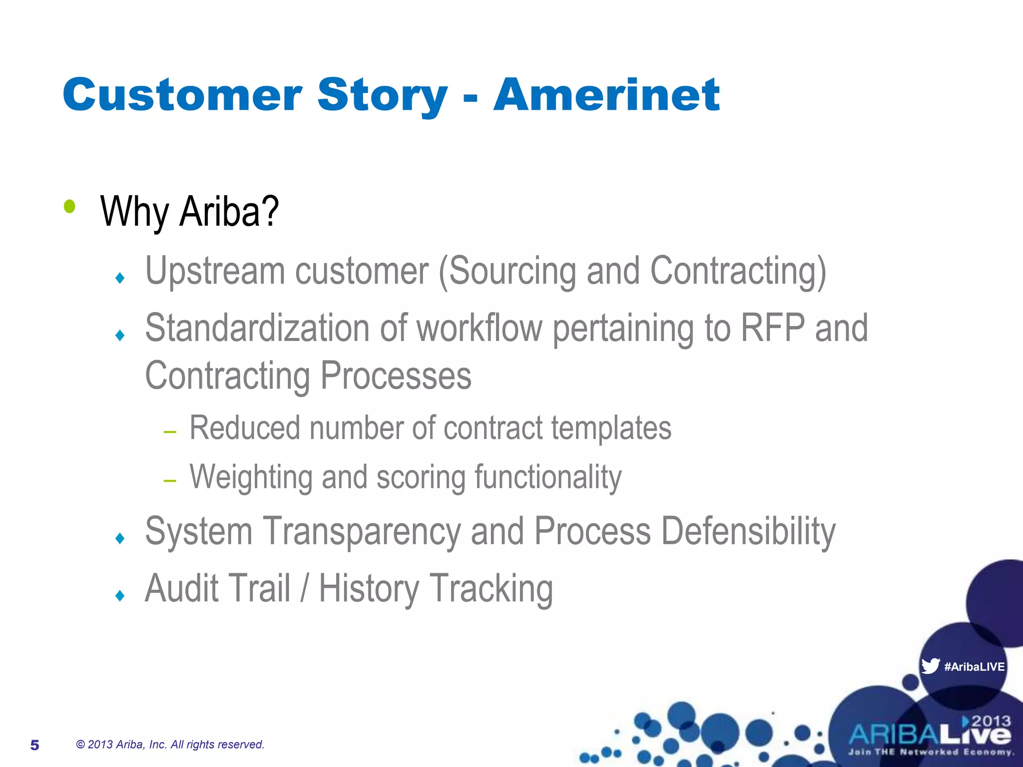 #AribaLIVE
Customer Story - Amerinet
• Why Ariba?
Upstream customer (Sourcing and Contracting)
Standardization of workflow pertaining to RFP and
Contracting Processes
– Reduced number of contract templates
– Weighting and scoring functionality
System Transparency and Process Defensibility
Audit Trail / History Tracking
© 2013 Ariba, Inc. All rights reserved.5
 