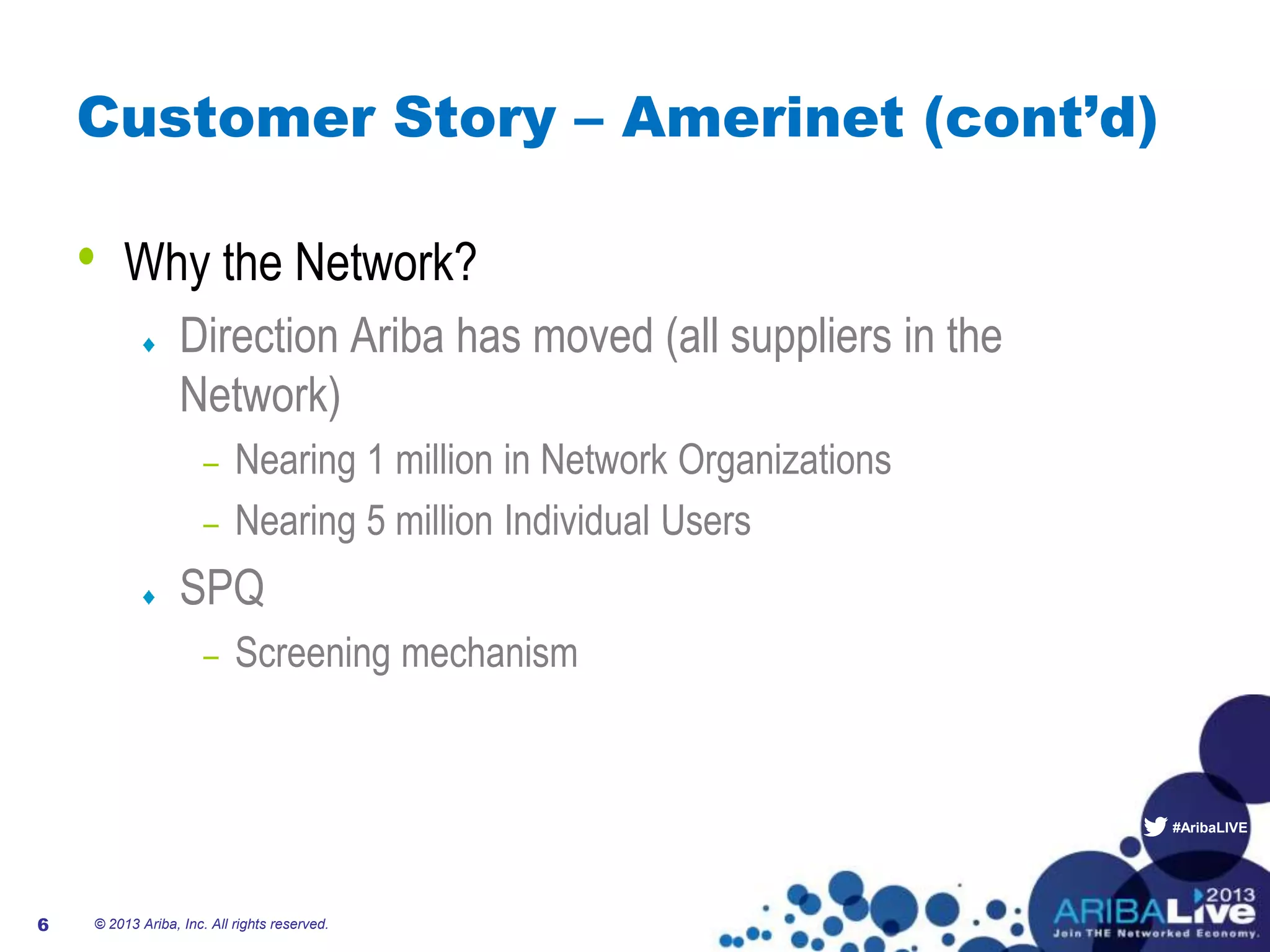 #AribaLIVE
Customer Story – Amerinet (cont’d)
• Why the Network?
Direction Ariba has moved (all suppliers in the
Network)
– Nearing 1 million in Network Organizations
– Nearing 5 million Individual Users
SPQ
– Screening mechanism
© 2013 Ariba, Inc. All rights reserved.6
 