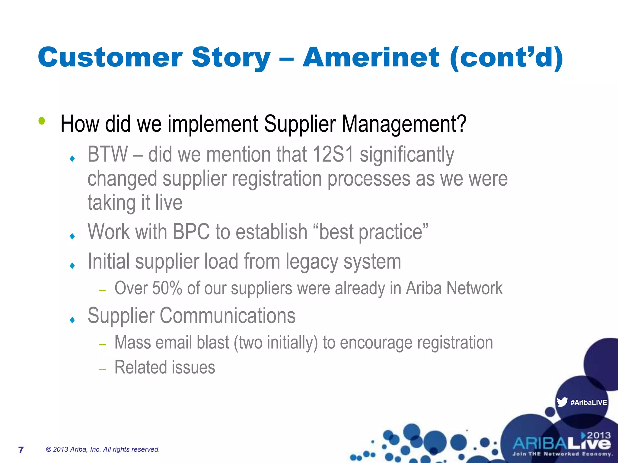 #AribaLIVE
Customer Story – Amerinet (cont’d)
• How did we implement Supplier Management?
BTW – did we mention that 12S1 significantly
changed supplier registration processes as we were
taking it live
Work with BPC to establish “best practice”
Initial supplier load from legacy system
– Over 50% of our suppliers were already in Ariba Network
Supplier Communications
– Mass email blast (two initially) to encourage registration
– Related issues
© 2013 Ariba, Inc. All rights reserved.7
 