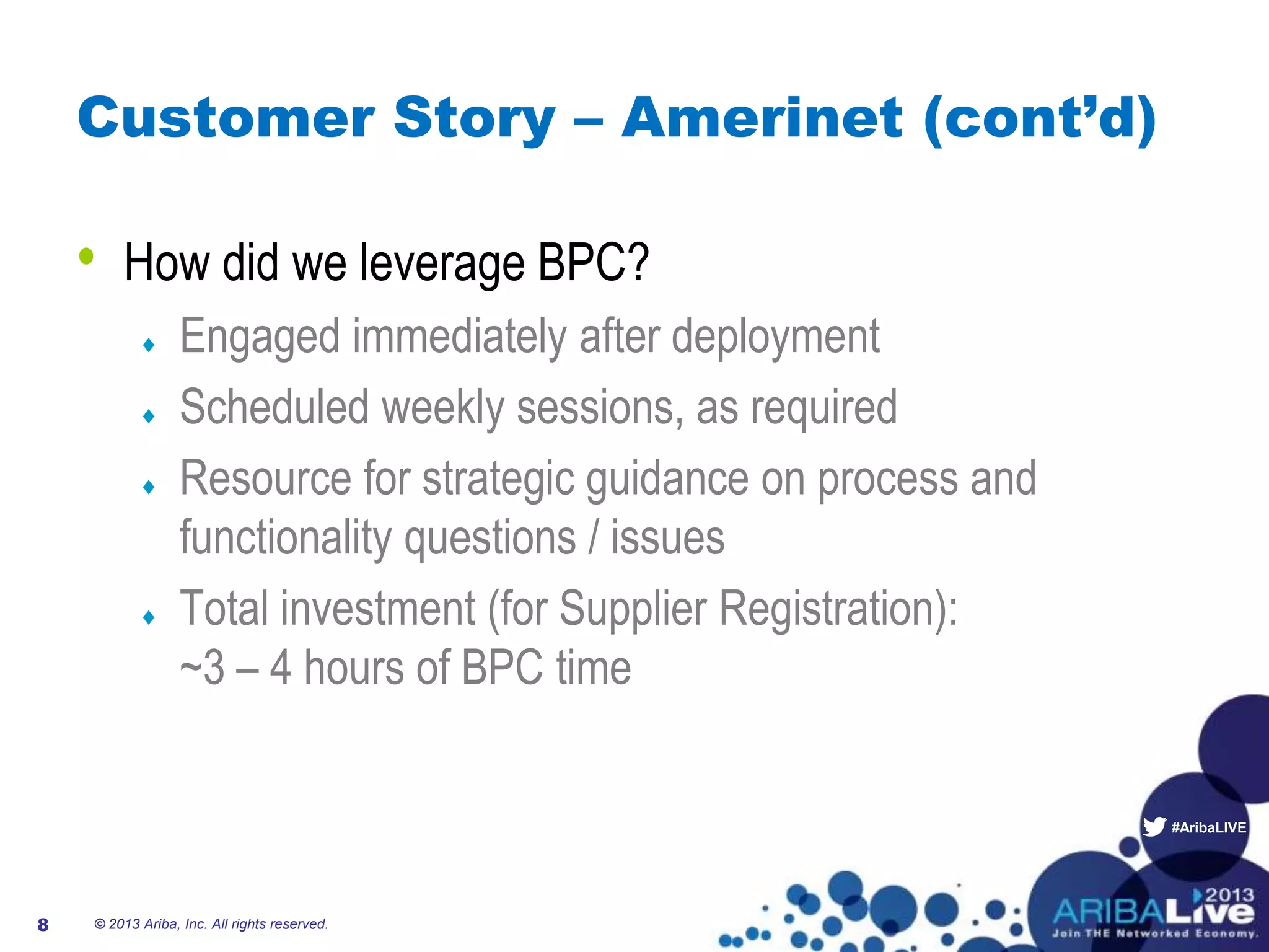 #AribaLIVE
Customer Story – Amerinet (cont’d)
• How did we leverage BPC?
Engaged immediately after deployment
Scheduled weekly sessions, as required
Resource for strategic guidance on process and
functionality questions / issues
Total investment (for Supplier Registration):
~3 – 4 hours of BPC time
© 2013 Ariba, Inc. All rights reserved.8
 