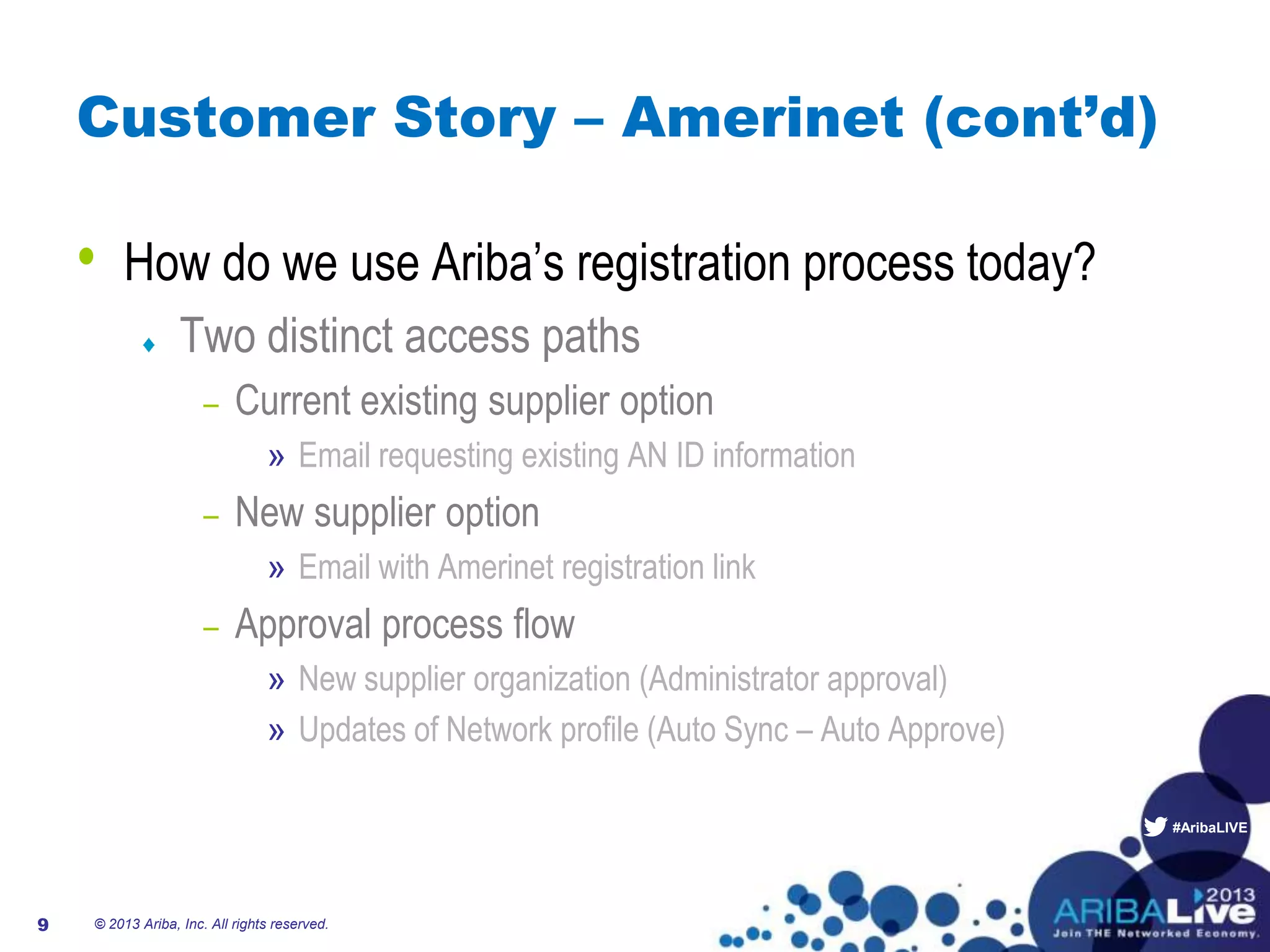 #AribaLIVE
Customer Story – Amerinet (cont’d)
• How do we use Ariba’s registration process today?
Two distinct access paths
– Current existing supplier option
» Email requesting existing AN ID information
– New supplier option
» Email with Amerinet registration link
– Approval process flow
» New supplier organization (Administrator approval)
» Updates of Network profile (Auto Sync – Auto Approve)
© 2013 Ariba, Inc. All rights reserved.9
 