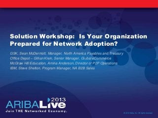 Solution Workshop: Is Your Organization
Prepared for Network Adoption?
GSK, Sean McDermott, Manager, North America Payables and Treasury
Office Depot – Gillian Klein, Senior Manager, Global eCommerce
McGraw Hill Education, Amina Anderson, Director of P2P Operations
IBM, Steve Shelton, Program Manager, NA B2B Sales
© 2013 Ariba, Inc. All rights reserved.
 