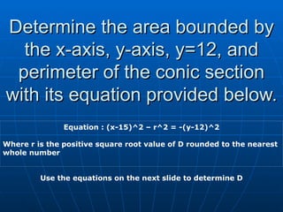 Determine the area bounded by the x-axis, y-axis, y=12, and perimeter of the conic section with its equation provided below. Equation : (x-15)^2 – r^2 = -(y-12)^2 Where r is the positive square root value of D rounded to the nearest whole number Use the equations on the next slide to determine D 