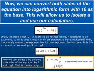Now, we can convert both sides of the equation into logarithmic form with 10 as the base. This will allow us to isolate a and use our calculators. Okay, the base is not “2.” It is 10, so do not get fooled. A logarithm is an exponent, so what does it mean when an exponent is being multiplied? Well, it obviously means the exponent has its own exponent. In this case, 2a is the exponent, so we multiply it by Log2. Now we can isolate a by dividing both sides of the equation by 2 and Log2. That is the last step. 