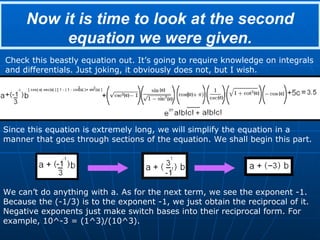 Now it is time to look at the second equation we were given. Check this beastly equation out. It’s going to require knowledge on integrals and differentials. Just joking, it obviously does not, but I wish. Since this equation is extremely long, we will simplify the equation in a manner that goes through sections of the equation. We shall begin this part. We can’t do anything with a. As for the next term, we see the exponent -1. Because the (-1/3) is to the exponent -1, we just obtain the reciprocal of it. Negative exponents just make switch bases into their reciprocal form. For example, 10^-3 = (1^3)/(10^3). 