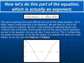 Now let’s do this part of the equation, which is actually an exponent. This part is perhaps the most difficult one out of this whole problem. J/K!!! Okay, keep in mind that this is an exponent. We see cos(-a), but it not cos(a) which is 1/sec(a). By this, I was thinking of reducing sec(a) and 1/sec(a).This is the basic cosine graph and not the actual cosine operation we see in the equation. As you can see, it says cos(-a). The (-) simply flips the graph horizontally. If we flip this graph, it is exactly the same as it was before, so we can say that  Cos(-a) = Cos(a) 
