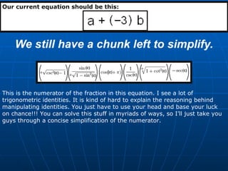 We still have a chunk left to simplify. Our current equation should be this: This is the numerator of the fraction in this equation. I see a lot of trigonometric identities. It is kind of hard to explain the reasoning behind manipulating identities. You just have to use your head and base your luck on chance!!! You can solve this stuff in myriads of ways, so I’ll just take you guys through a concise simplification of the numerator. 