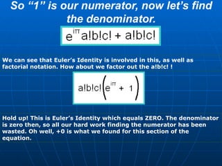 So “1” is our numerator, now let’s find the denominator. We can see that Euler’s Identity is involved in this, as well as factorial notation. How about we factor out the a!b!c! ! Hold up! This is Euler’s Identity which equals ZERO. The denominator is zero then, so all our hard work finding the numerator has been wasted. Oh well, +0 is what we found for this section of the equation. 