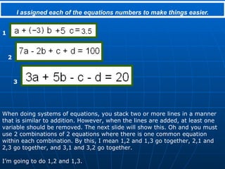I assigned each of the equations numbers to make things easier. When doing systems of equations, you stack two or more lines in a manner that is similar to addition. However, when the lines are added, at least one variable should be removed. The next slide will show this. Oh and you must use 2 combinations of 2 equations where there is one common equation within each combination. By this, I mean 1,2 and 1,3 go together, 2,1 and 2,3 go together, and 3,1 and 3,2 go together. I’m going to do 1,2 and 1,3. 1 2 3 
