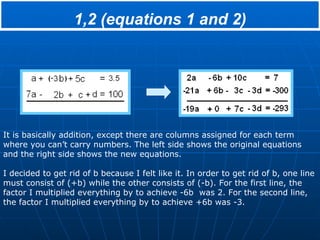 1,2 (equations 1 and 2) It is basically addition, except there are columns assigned for each term where you can’t carry numbers. The left side shows the original equations and the right side shows the new equations. I decided to get rid of b because I felt like it. In order to get rid of b, one line must consist of (+b) while the other consists of (-b). For the first line, the factor I multiplied everything by to achieve -6b  was 2. For the second line, the factor I multiplied everything by to achieve +6b was -3. 