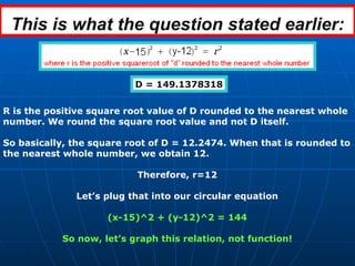 This is what the question stated earlier: D = 149.1378318 R is the positive square root value of D rounded to the nearest whole number. We round the square root value and not D itself. So basically, the square root of D = 12.2474. When that is rounded to the nearest whole number, we obtain 12. Therefore, r=12 Let’s plug that into our circular equation (x-15)^2 + (y-12)^2 = 144 So now, let’s graph this relation, not function! 