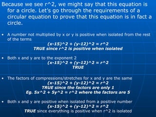 Because we see r^2, we might say that this equation is for a circle. Let’s go through the requirements of a circular equation to prove that this equation is in fact a circle. A number not multiplied by x or y is positive when isolated from the rest of the terms (x-15)^2 + (y-12)^2 = r^2 TRUE since r^2 is positive when isolated Both x and y are to the exponent 2 (x-15)^2 + (y-12)^2 = r^2 TRUE The factors of compressions/stretches for x and y are the same (x-15)^2 + (y-12)^2 = r^2 TRUE since the factors are only 1 Eg. 5x^2 + 5y^2 = r^2 where the factors are 5 Both x and y are positive when isolated from a positive number (x-15)^2 + (y-12)^2 = r^2 TRUE  since everything is positive when r^2 is isolated 
