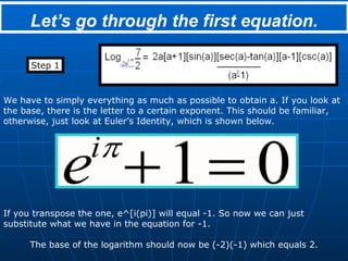 Let’s go through the first equation. Step 1 We have to simply everything as much as possible to obtain a. If you look at the base, there is the letter to a certain exponent. This should be familiar, otherwise, just look at Euler’s Identity, which is shown below. If you transpose the one, e^[i(pi)] will equal -1. So now we can just substitute what we have in the equation for -1. The base of the logarithm should now be (-2)(-1) which equals 2. 