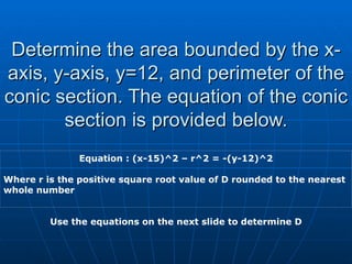 Determine the area bounded by the x-axis, y-axis, y=12, and perimeter of the conic section. The equation of the conic section is provided below. Equation : (x-15)^2 – r^2 = -(y-12)^2 Where r is the positive square root value of D rounded to the nearest whole number Use the equations on the next slide to determine D 