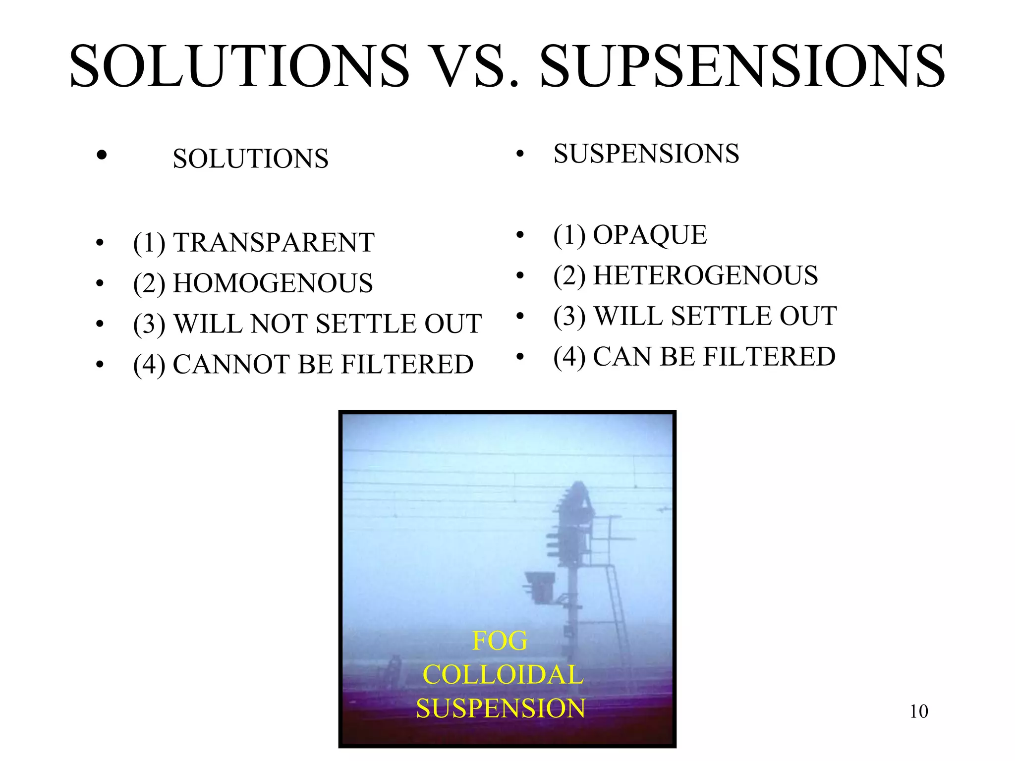 SOLUTIONS VS. SUPSENSIONS
• SOLUTIONS
• (1) TRANSPARENT
• (2) HOMOGENOUS
• (3) WILL NOT SETTLE OUT
• (4) CANNOT BE FILTERED
• SUSPENSIONS
• (1) OPAQUE
• (2) HETEROGENOUS
• (3) WILL SETTLE OUT
• (4) CAN BE FILTERED
FOG
COLLOIDAL
SUSPENSION 10
 