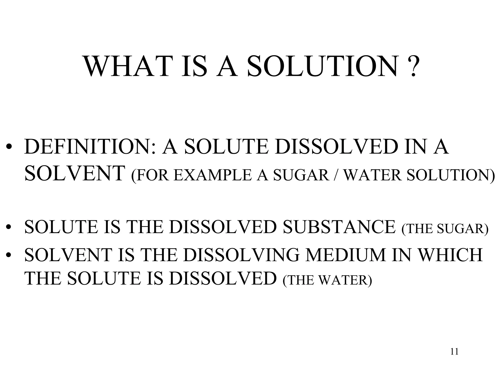 WHAT IS A SOLUTION ?
• DEFINITION: A SOLUTE DISSOLVED IN A
SOLVENT (FOR EXAMPLE A SUGAR / WATER SOLUTION)
• SOLUTE IS THE DISSOLVED SUBSTANCE (THE SUGAR)
• SOLVENT IS THE DISSOLVING MEDIUM IN WHICH
THE SOLUTE IS DISSOLVED (THE WATER)
11
 