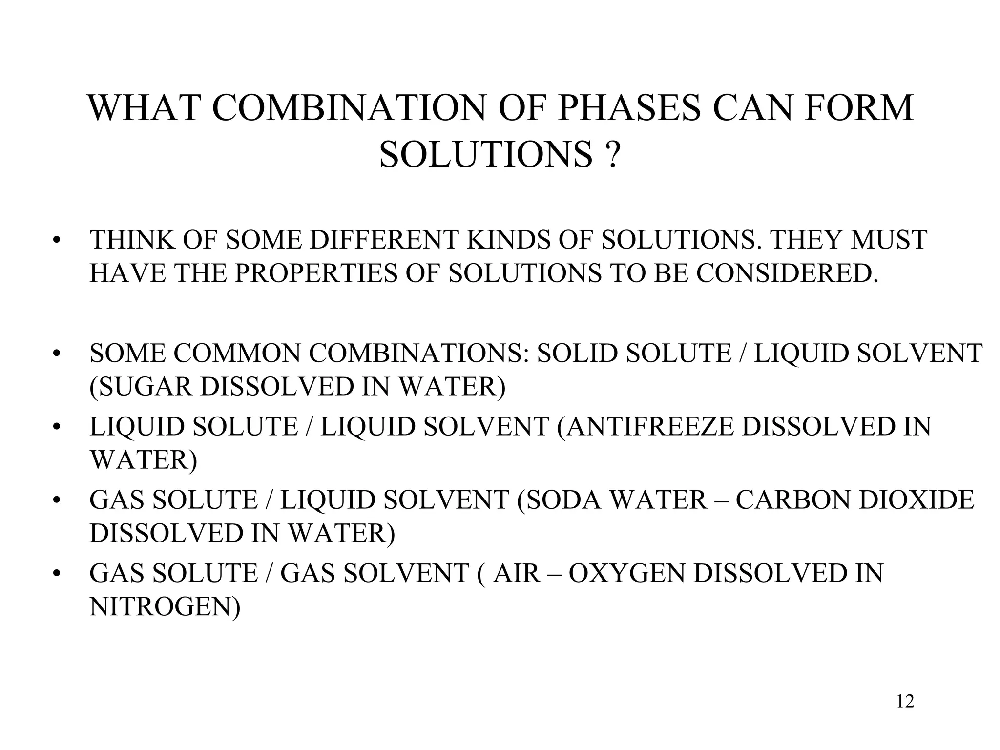 WHAT COMBINATION OF PHASES CAN FORM
SOLUTIONS ?
• THINK OF SOME DIFFERENT KINDS OF SOLUTIONS. THEY MUST
HAVE THE PROPERTIES OF SOLUTIONS TO BE CONSIDERED.
• SOME COMMON COMBINATIONS: SOLID SOLUTE / LIQUID SOLVENT
(SUGAR DISSOLVED IN WATER)
• LIQUID SOLUTE / LIQUID SOLVENT (ANTIFREEZE DISSOLVED IN
WATER)
• GAS SOLUTE / LIQUID SOLVENT (SODA WATER – CARBON DIOXIDE
DISSOLVED IN WATER)
• GAS SOLUTE / GAS SOLVENT ( AIR – OXYGEN DISSOLVED IN
NITROGEN)
12
 