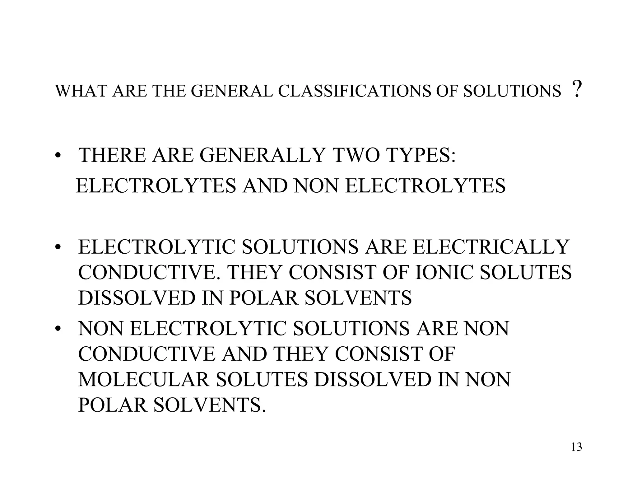 WHAT ARE THE GENERAL CLASSIFICATIONS OF SOLUTIONS ?
• THERE ARE GENERALLY TWO TYPES:
ELECTROLYTES AND NON ELECTROLYTES
• ELECTROLYTIC SOLUTIONS ARE ELECTRICALLY
CONDUCTIVE. THEY CONSIST OF IONIC SOLUTES
DISSOLVED IN POLAR SOLVENTS
• NON ELECTROLYTIC SOLUTIONS ARE NON
CONDUCTIVE AND THEY CONSIST OF
MOLECULAR SOLUTES DISSOLVED IN NON
POLAR SOLVENTS.
13
 
