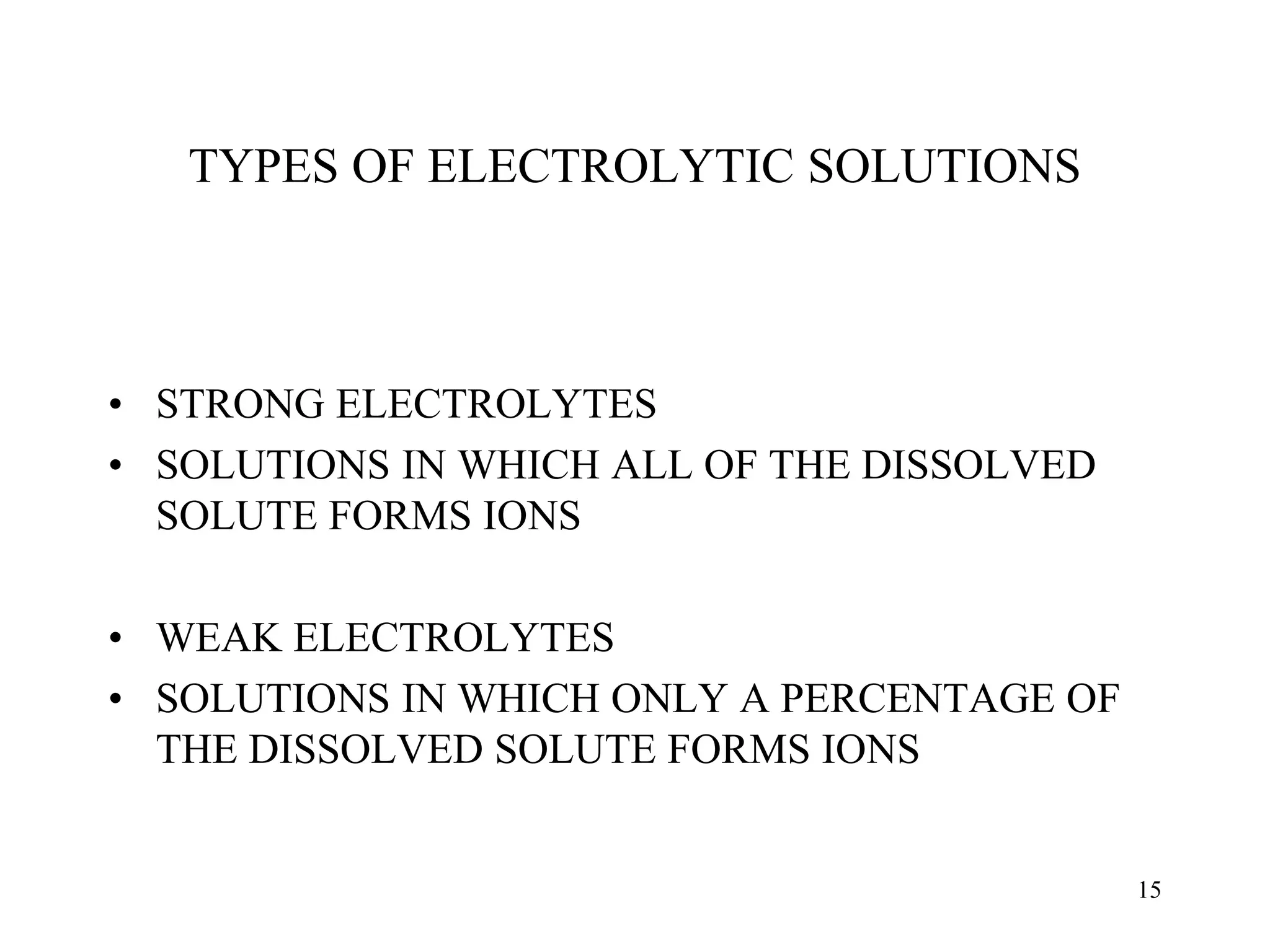 TYPES OF ELECTROLYTIC SOLUTIONS
• STRONG ELECTROLYTES
• SOLUTIONS IN WHICH ALL OF THE DISSOLVED
SOLUTE FORMS IONS
• WEAK ELECTROLYTES
• SOLUTIONS IN WHICH ONLY A PERCENTAGE OF
THE DISSOLVED SOLUTE FORMS IONS
15
 