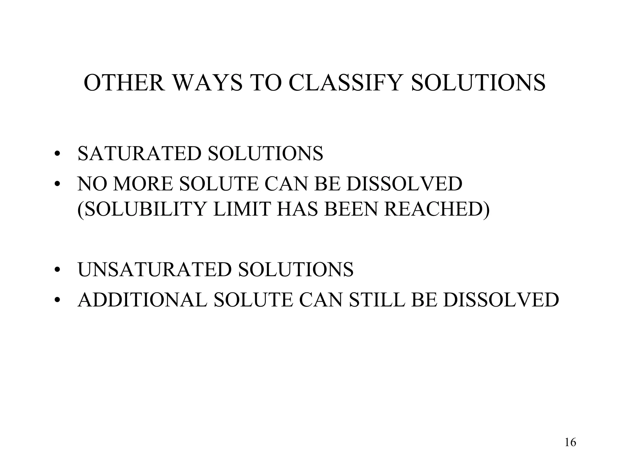 OTHER WAYS TO CLASSIFY SOLUTIONS
• SATURATED SOLUTIONS
• NO MORE SOLUTE CAN BE DISSOLVED
(SOLUBILITY LIMIT HAS BEEN REACHED)
• UNSATURATED SOLUTIONS
• ADDITIONAL SOLUTE CAN STILL BE DISSOLVED
16
 