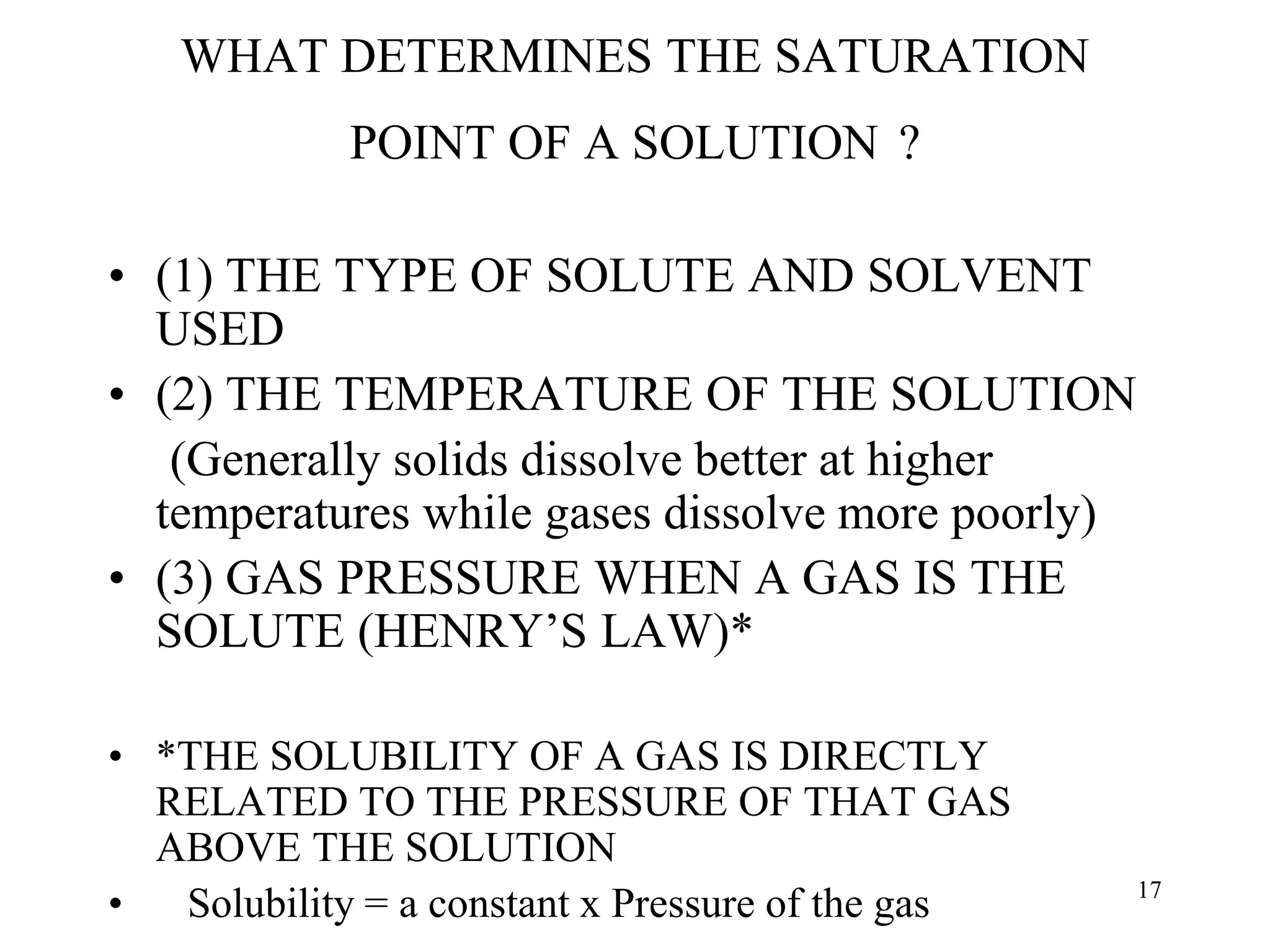 WHAT DETERMINES THE SATURATION
POINT OF A SOLUTION ?
• (1) THE TYPE OF SOLUTE AND SOLVENT
USED
• (2) THE TEMPERATURE OF THE SOLUTION
(Generally solids dissolve better at higher
temperatures while gases dissolve more poorly)
• (3) GAS PRESSURE WHEN A GAS IS THE
SOLUTE (HENRY’S LAW)*
• *THE SOLUBILITY OF A GAS IS DIRECTLY
RELATED TO THE PRESSURE OF THAT GAS
ABOVE THE SOLUTION
• Solubility = a constant x Pressure of the gas 17
 