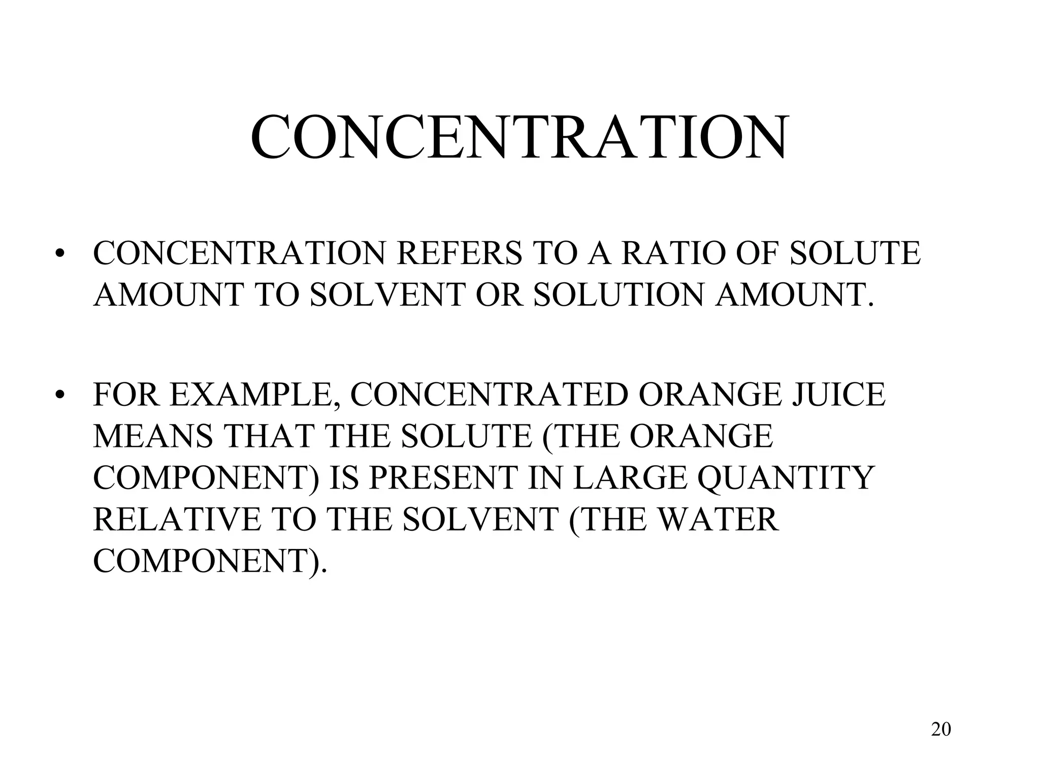 CONCENTRATION
• CONCENTRATION REFERS TO A RATIO OF SOLUTE
AMOUNT TO SOLVENT OR SOLUTION AMOUNT.
• FOR EXAMPLE, CONCENTRATED ORANGE JUICE
MEANS THAT THE SOLUTE (THE ORANGE
COMPONENT) IS PRESENT IN LARGE QUANTITY
RELATIVE TO THE SOLVENT (THE WATER
COMPONENT).
20
 
