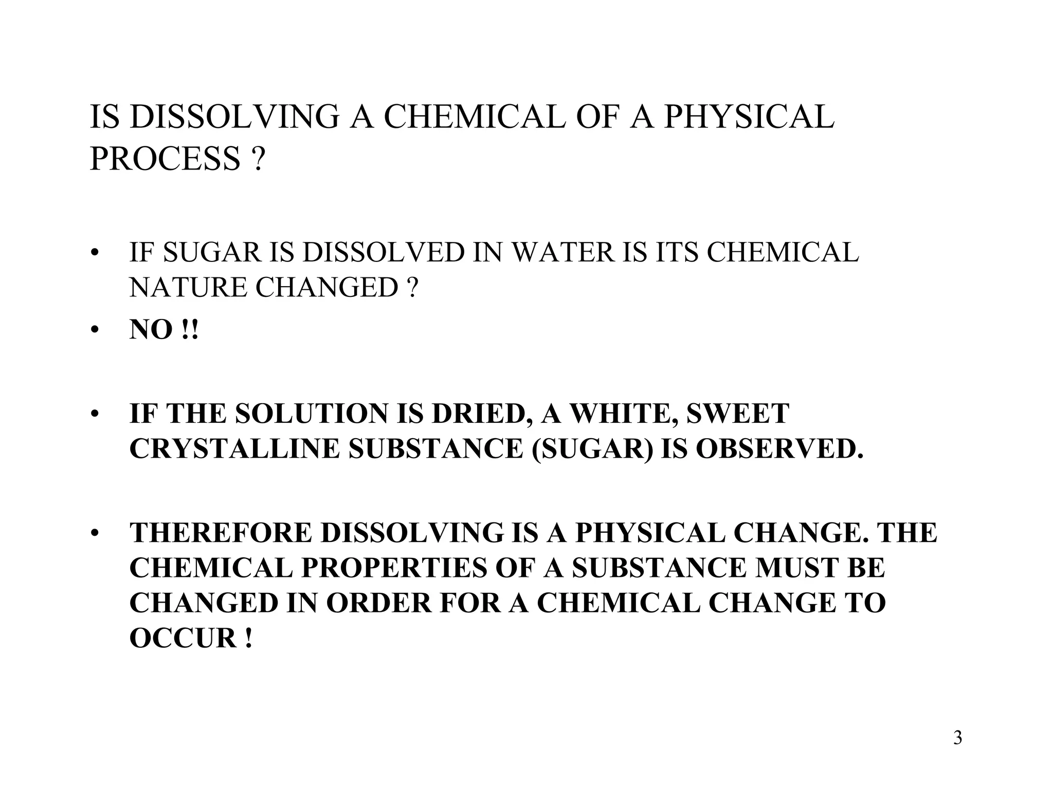 IS DISSOLVING A CHEMICAL OF A PHYSICAL
PROCESS ?
• IF SUGAR IS DISSOLVED IN WATER IS ITS CHEMICAL
NATURE CHANGED ?
• NO !!
• IF THE SOLUTION IS DRIED, A WHITE, SWEET
CRYSTALLINE SUBSTANCE (SUGAR) IS OBSERVED.
• THEREFORE DISSOLVING IS A PHYSICAL CHANGE. THE
CHEMICAL PROPERTIES OF A SUBSTANCE MUST BE
CHANGED IN ORDER FOR A CHEMICAL CHANGE TO
OCCUR !
3
 