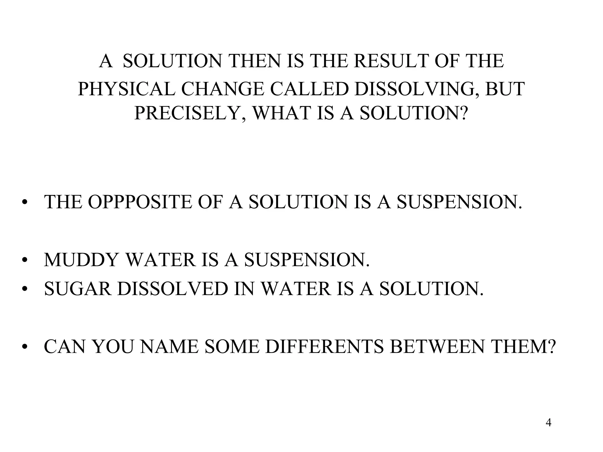 A SOLUTION THEN IS THE RESULT OF THE
PHYSICAL CHANGE CALLED DISSOLVING, BUT
PRECISELY, WHAT IS A SOLUTION?
• THE OPPPOSITE OF A SOLUTION IS A SUSPENSION.
• MUDDY WATER IS A SUSPENSION.
• SUGAR DISSOLVED IN WATER IS A SOLUTION.
• CAN YOU NAME SOME DIFFERENTS BETWEEN THEM?
4
 