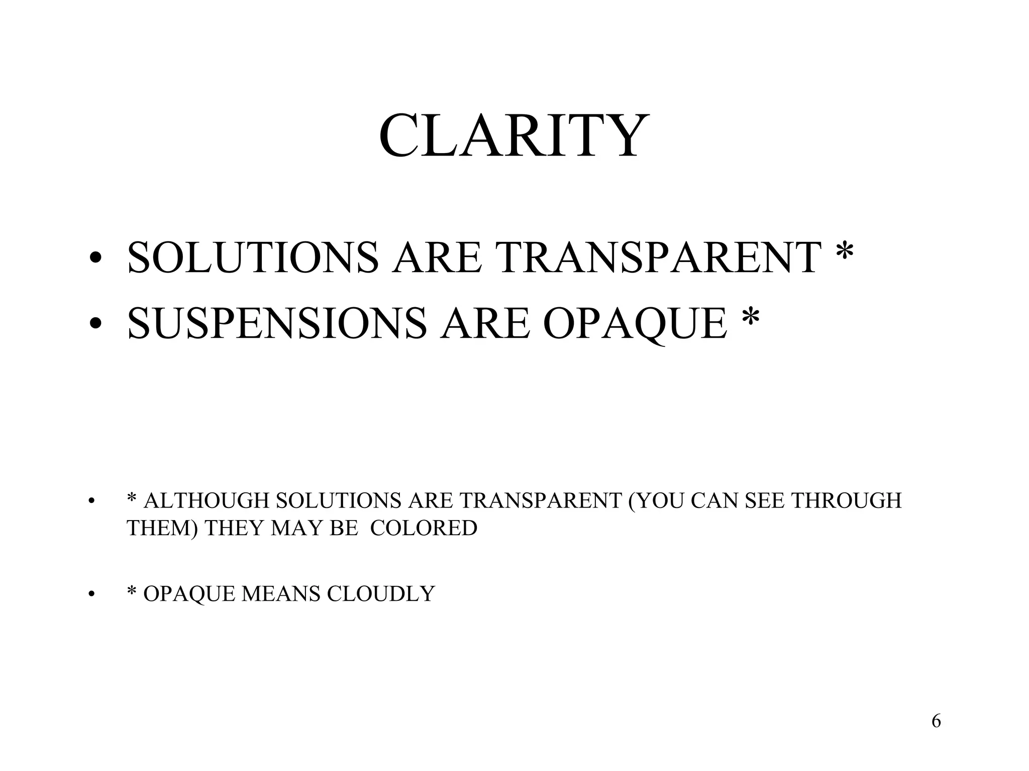 CLARITY
• SOLUTIONS ARE TRANSPARENT *
• SUSPENSIONS ARE OPAQUE *
• * ALTHOUGH SOLUTIONS ARE TRANSPARENT (YOU CAN SEE THROUGH
THEM) THEY MAY BE COLORED
• * OPAQUE MEANS CLOUDLY
6
 