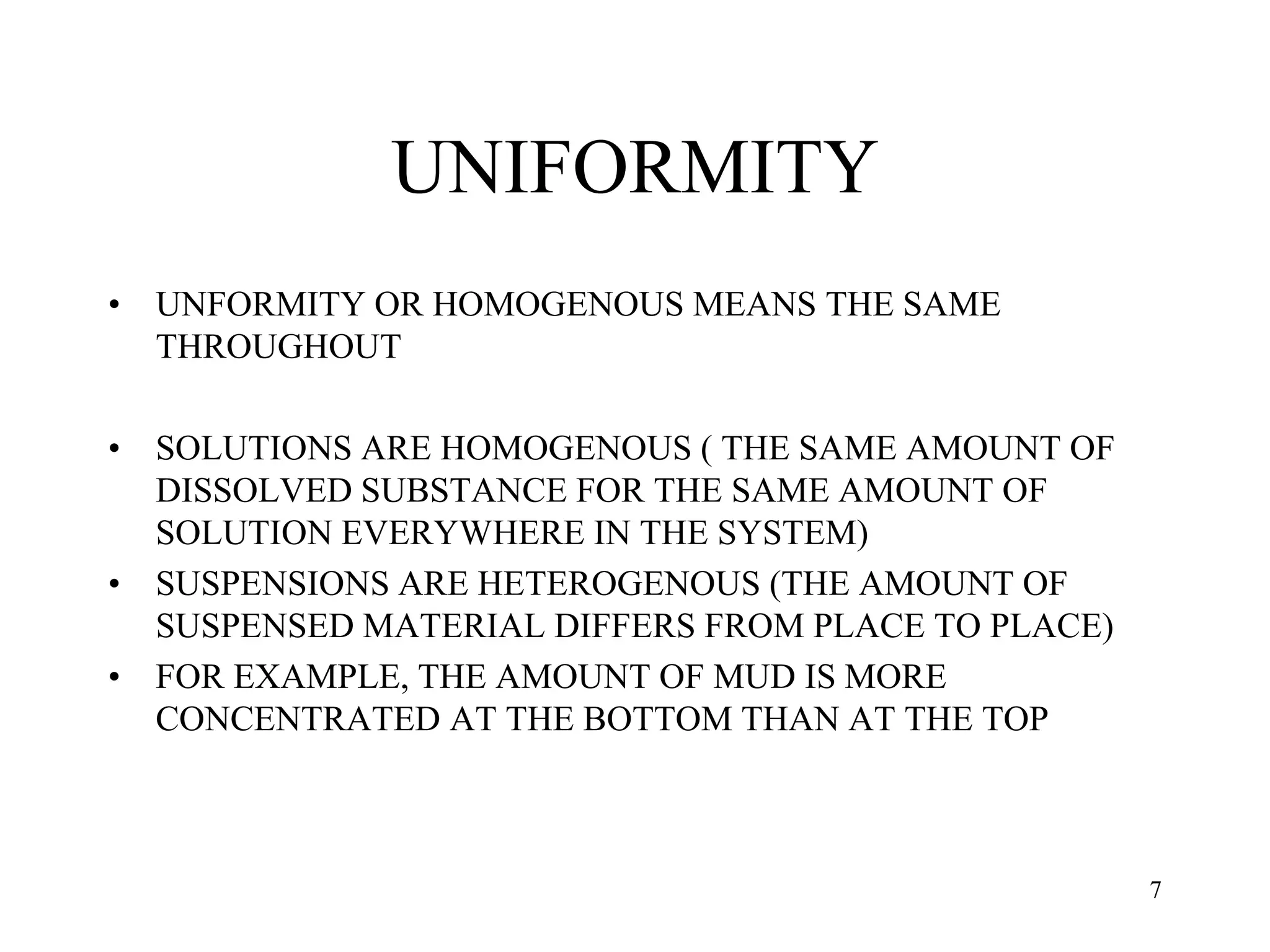 UNIFORMITY
• UNFORMITY OR HOMOGENOUS MEANS THE SAME
THROUGHOUT
• SOLUTIONS ARE HOMOGENOUS ( THE SAME AMOUNT OF
DISSOLVED SUBSTANCE FOR THE SAME AMOUNT OF
SOLUTION EVERYWHERE IN THE SYSTEM)
• SUSPENSIONS ARE HETEROGENOUS (THE AMOUNT OF
SUSPENSED MATERIAL DIFFERS FROM PLACE TO PLACE)
• FOR EXAMPLE, THE AMOUNT OF MUD IS MORE
CONCENTRATED AT THE BOTTOM THAN AT THE TOP
7
 
