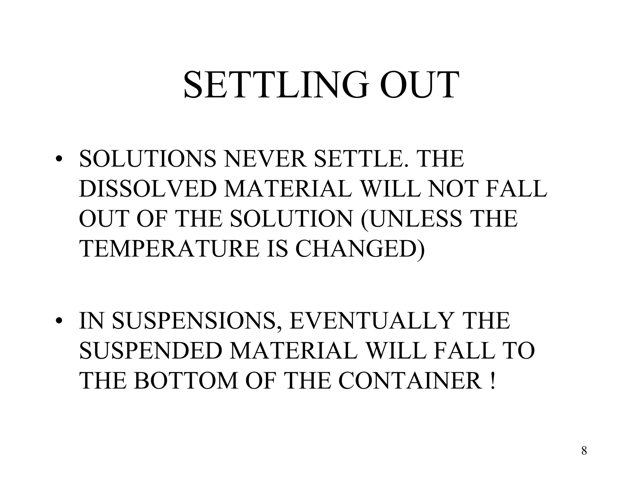 SETTLING OUT
• SOLUTIONS NEVER SETTLE. THE
DISSOLVED MATERIAL WILL NOT FALL
OUT OF THE SOLUTION (UNLESS THE
TEMPERATURE IS CHANGED)
• IN SUSPENSIONS, EVENTUALLY THE
SUSPENDED MATERIAL WILL FALL TO
THE BOTTOM OF THE CONTAINER !
8
 