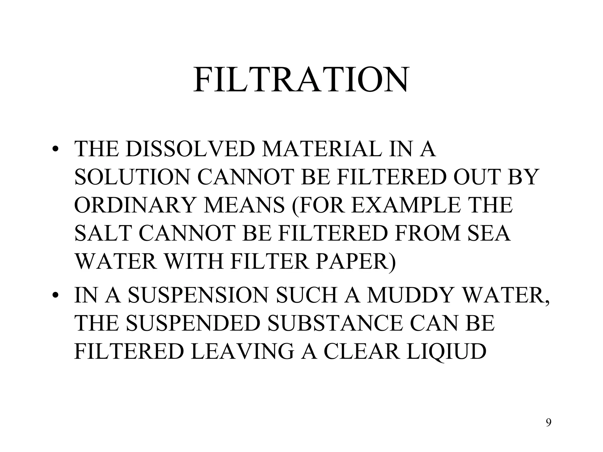 FILTRATION
• THE DISSOLVED MATERIAL IN A
SOLUTION CANNOT BE FILTERED OUT BY
ORDINARY MEANS (FOR EXAMPLE THE
SALT CANNOT BE FILTERED FROM SEA
WATER WITH FILTER PAPER)
• IN A SUSPENSION SUCH A MUDDY WATER,
THE SUSPENDED SUBSTANCE CAN BE
FILTERED LEAVING A CLEAR LIQIUD
9
 