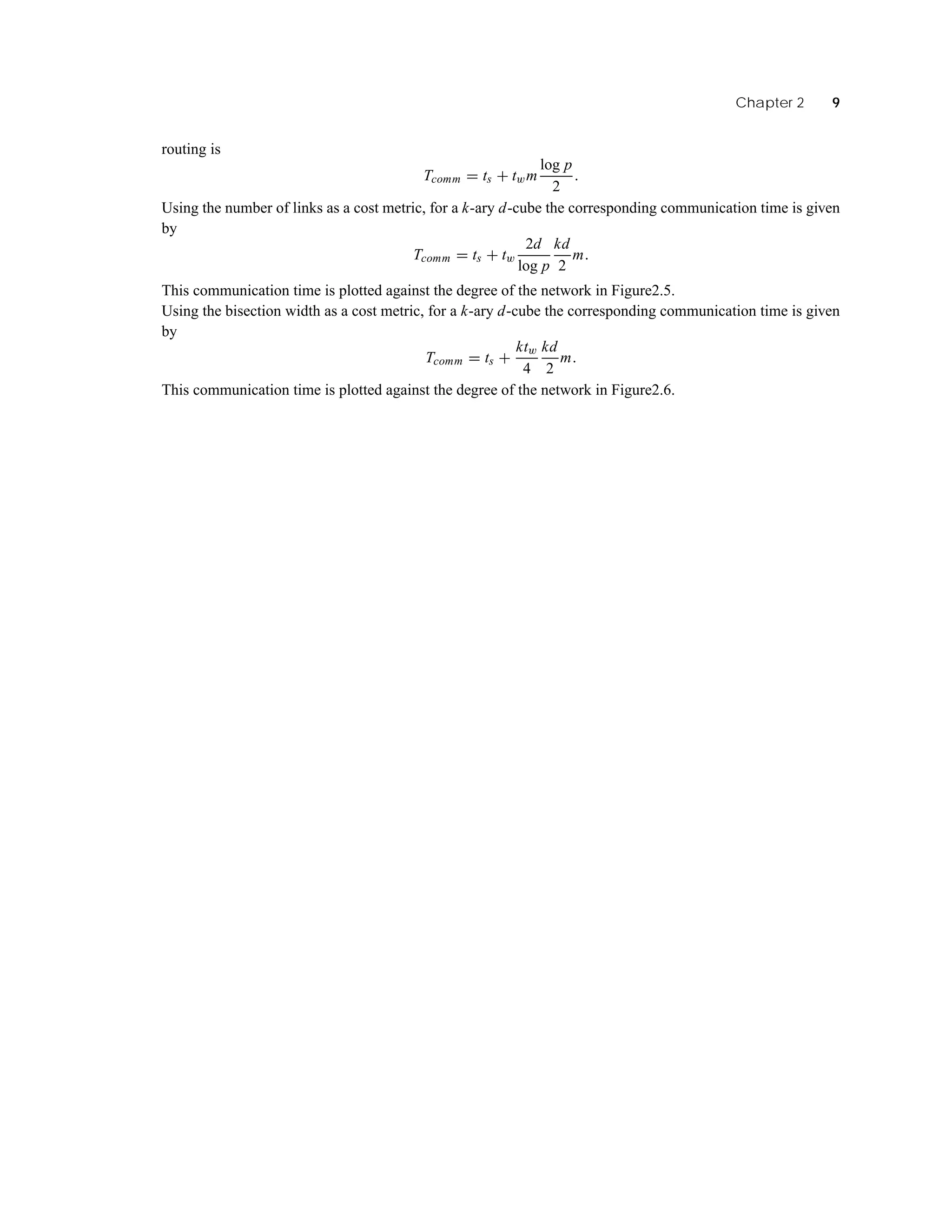Chapter 2 9
routing is
Tcomm = ts + twm
log p
2
.
Using the number of links as a cost metric, for a k-ary d-cube the corresponding communication time is given
by
Tcomm = ts + tw
2d
log p
kd
2
m.
This communication time is plotted against the degree of the network in Figure2.5.
Using the bisection width as a cost metric, for a k-ary d-cube the corresponding communication time is given
by
Tcomm = ts +
ktw
4
kd
2
m.
This communication time is plotted against the degree of the network in Figure2.6.
 