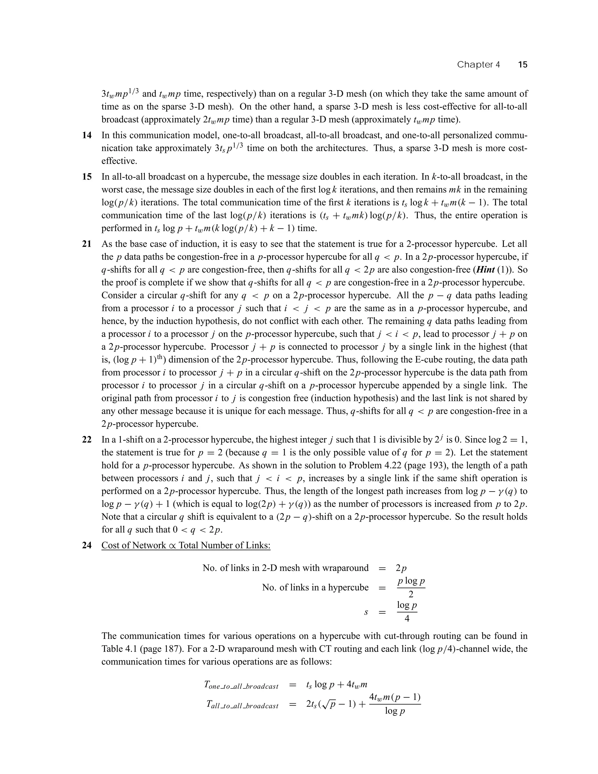 Chapter 4 15
3twmp1/3 and twmp time, respectively) than on a regular 3-D mesh (on which they take the same amount of
time as on the sparse 3-D mesh). On the other hand, a sparse 3-D mesh is less cost-effective for all-to-all
broadcast (approximately 2twmp time) than a regular 3-D mesh (approximately twmp time).
14 In this communication model, one-to-all broadcast, all-to-all broadcast, and one-to-all personalized commu-
nication take approximately 3ts p1/3 time on both the architectures. Thus, a sparse 3-D mesh is more cost-
effective.
15 In all-to-all broadcast on a hypercube, the message size doubles in each iteration. In k-to-all broadcast, in the
worst case, the message size doubles in each of the ﬁrst log k iterations, and then remains mk in the remaining
log(p/k) iterations. The total communication time of the ﬁrst k iterations is ts log k + twm(k − 1). The total
communication time of the last log(p/k) iterations is (ts + twmk) log(p/k). Thus, the entire operation is
performed in ts log p + twm(k log(p/k) + k − 1) time.
21 As the base case of induction, it is easy to see that the statement is true for a 2-processor hypercube. Let all
the p data paths be congestion-free in a p-processor hypercube for all q < p. In a 2p-processor hypercube, if
q-shifts for all q < p are congestion-free, then q-shifts for all q < 2p are also congestion-free (Hint (1)). So
the proof is complete if we show that q-shifts for all q < p are congestion-free in a 2p-processor hypercube.
Consider a circular q-shift for any q < p on a 2p-processor hypercube. All the p − q data paths leading
from a processor i to a processor j such that i < j < p are the same as in a p-processor hypercube, and
hence, by the induction hypothesis, do not conﬂict with each other. The remaining q data paths leading from
a processor i to a processor j on the p-processor hypercube, such that j < i < p, lead to processor j + p on
a 2p-processor hypercube. Processor j + p is connected to processor j by a single link in the highest (that
is, (log p + 1)th
) dimension of the 2p-processor hypercube. Thus, following the E-cube routing, the data path
from processor i to processor j + p in a circular q-shift on the 2p-processor hypercube is the data path from
processor i to processor j in a circular q-shift on a p-processor hypercube appended by a single link. The
original path from processor i to j is congestion free (induction hypothesis) and the last link is not shared by
any other message because it is unique for each message. Thus, q-shifts for all q < p are congestion-free in a
2p-processor hypercube.
22 In a 1-shift on a 2-processor hypercube, the highest integer j such that 1 is divisible by 2j is 0. Since log 2 = 1,
the statement is true for p = 2 (because q = 1 is the only possible value of q for p = 2). Let the statement
hold for a p-processor hypercube. As shown in the solution to Problem 4.22 (page 193), the length of a path
between processors i and j, such that j < i < p, increases by a single link if the same shift operation is
performed on a 2p-processor hypercube. Thus, the length of the longest path increases from log p − γ (q) to
log p − γ (q) + 1 (which is equal to log(2p) + γ (q)) as the number of processors is increased from p to 2p.
Note that a circular q shift is equivalent to a (2p − q)-shift on a 2p-processor hypercube. So the result holds
for all q such that 0 < q < 2p.
24 Cost of Network ∝ Total Number of Links:
No. of links in 2-D mesh with wraparound = 2p
No. of links in a hypercube =
p log p
2
s =
log p
4
The communication times for various operations on a hypercube with cut-through routing can be found in
Table 4.1 (page 187). For a 2-D wraparound mesh with CT routing and each link (log p/4)-channel wide, the
communication times for various operations are as follows:
Tone to all broadcast = ts log p + 4twm
Tall to all broadcast = 2ts(
√
p − 1) +
4twm(p − 1)
log p
 