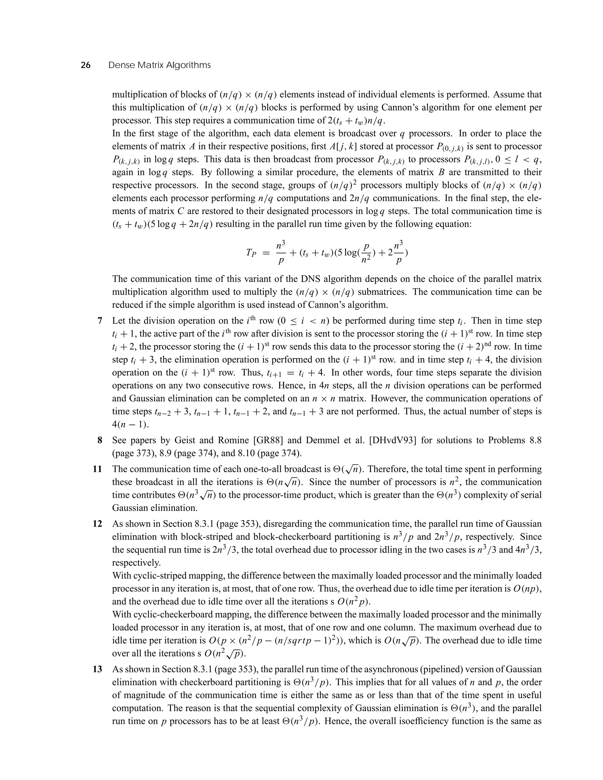 26 Dense Matrix Algorithms
multiplication of blocks of (n/q) × (n/q) elements instead of individual elements is performed. Assume that
this multiplication of (n/q) × (n/q) blocks is performed by using Cannon’s algorithm for one element per
processor. This step requires a communication time of 2(ts + tw)n/q.
In the ﬁrst stage of the algorithm, each data element is broadcast over q processors. In order to place the
elements of matrix A in their respective positions, ﬁrst A[ j, k] stored at processor P(0, j,k) is sent to processor
P(k, j,k) in log q steps. This data is then broadcast from processor P(k, j,k) to processors P(k, j,l), 0 ≤ l < q,
again in log q steps. By following a similar procedure, the elements of matrix B are transmitted to their
respective processors. In the second stage, groups of (n/q)2 processors multiply blocks of (n/q) × (n/q)
elements each processor performing n/q computations and 2n/q communications. In the ﬁnal step, the ele-
ments of matrix C are restored to their designated processors in log q steps. The total communication time is
(ts + tw)(5 log q + 2n/q) resulting in the parallel run time given by the following equation:
TP =
n3
p
+ (ts + tw)(5 log(
p
n2
) + 2
n3
p
)
The communication time of this variant of the DNS algorithm depends on the choice of the parallel matrix
multiplication algorithm used to multiply the (n/q) × (n/q) submatrices. The communication time can be
reduced if the simple algorithm is used instead of Cannon’s algorithm.
7 Let the division operation on the ith
row (0 ≤ i < n) be performed during time step ti . Then in time step
ti + 1, the active part of the ith
row after division is sent to the processor storing the (i + 1)st
row. In time step
ti + 2, the processor storing the (i + 1)st
row sends this data to the processor storing the (i + 2)nd
row. In time
step ti + 3, the elimination operation is performed on the (i + 1)st
row. and in time step ti + 4, the division
operation on the (i + 1)st
row. Thus, ti+1 = ti + 4. In other words, four time steps separate the division
operations on any two consecutive rows. Hence, in 4n steps, all the n division operations can be performed
and Gaussian elimination can be completed on an n × n matrix. However, the communication operations of
time steps tn−2 + 3, tn−1 + 1, tn−1 + 2, and tn−1 + 3 are not performed. Thus, the actual number of steps is
4(n − 1).
8 See papers by Geist and Romine [GR88] and Demmel et al. [DHvdV93] for solutions to Problems 8.8
(page 373), 8.9 (page 374), and 8.10 (page 374).
11 The communication time of each one-to-all broadcast is (
√
n). Therefore, the total time spent in performing
these broadcast in all the iterations is (n
√
n). Since the number of processors is n2, the communication
time contributes (n3√
n) to the processor-time product, which is greater than the (n3) complexity of serial
Gaussian elimination.
12 As shown in Section 8.3.1 (page 353), disregarding the communication time, the parallel run time of Gaussian
elimination with block-striped and block-checkerboard partitioning is n3/p and 2n3/p, respectively. Since
the sequential run time is 2n3/3, the total overhead due to processor idling in the two cases is n3/3 and 4n3/3,
respectively.
With cyclic-striped mapping, the difference between the maximally loaded processor and the minimally loaded
processor in any iteration is, at most, that of one row. Thus, the overhead due to idle time per iteration is O(np),
and the overhead due to idle time over all the iterations s O(n2 p).
With cyclic-checkerboard mapping, the difference between the maximally loaded processor and the minimally
loaded processor in any iteration is, at most, that of one row and one column. The maximum overhead due to
idle time per iteration is O(p × (n2/p − (n/sqrtp − 1)2)), which is O(n
√
p). The overhead due to idle time
over all the iterations s O(n2√
p).
13 As shown in Section 8.3.1 (page 353), the parallel run time of the asynchronous (pipelined) version of Gaussian
elimination with checkerboard partitioning is (n3/p). This implies that for all values of n and p, the order
of magnitude of the communication time is either the same as or less than that of the time spent in useful
computation. The reason is that the sequential complexity of Gaussian elimination is (n3), and the parallel
run time on p processors has to be at least (n3/p). Hence, the overall isoefﬁciency function is the same as
 