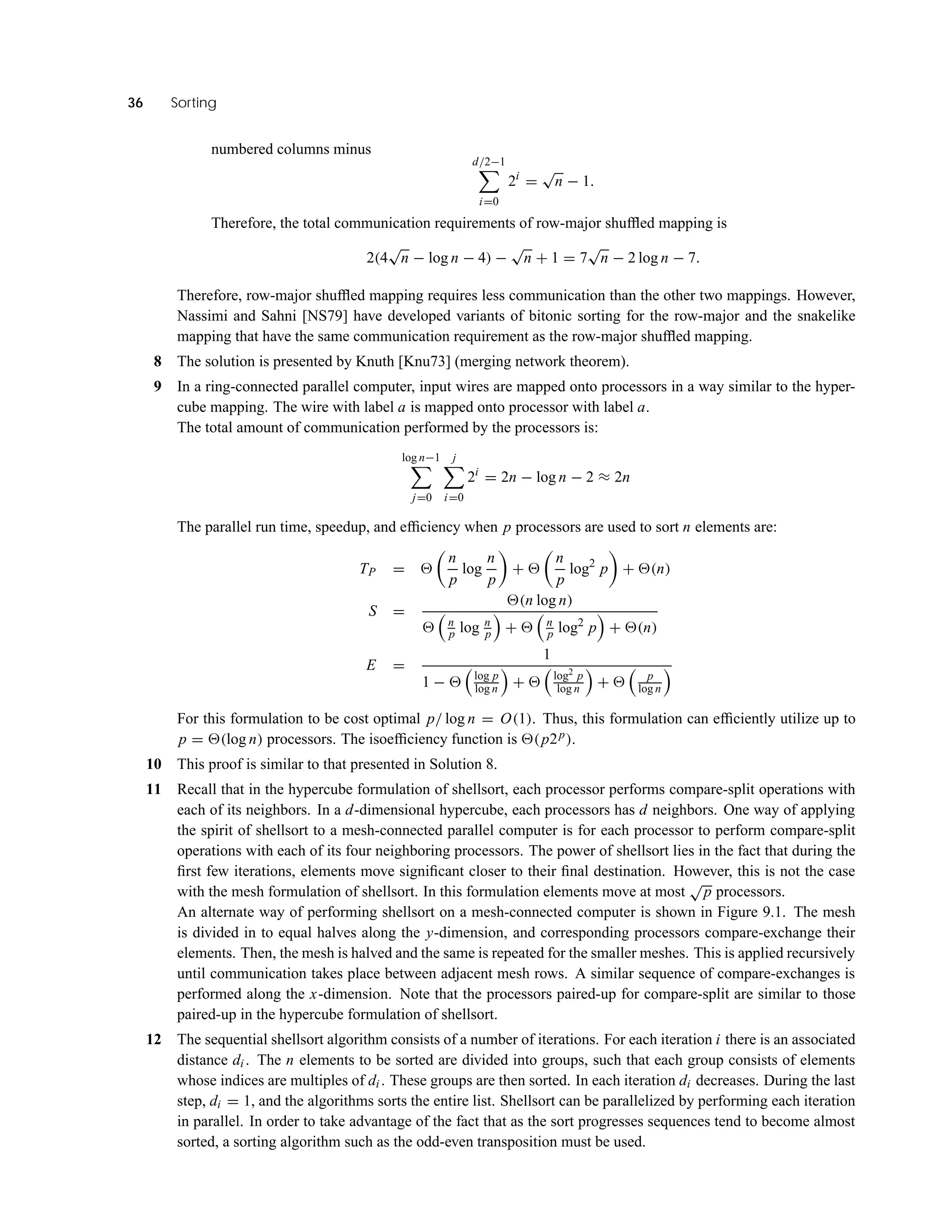 36 Sorting
numbered columns minus
d/2−1
i=0
2i
=
√
n − 1.
Therefore, the total communication requirements of row-major shufﬂed mapping is
2(4
√
n − log n − 4) −
√
n + 1 = 7
√
n − 2 log n − 7.
Therefore, row-major shufﬂed mapping requires less communication than the other two mappings. However,
Nassimi and Sahni [NS79] have developed variants of bitonic sorting for the row-major and the snakelike
mapping that have the same communication requirement as the row-major shufﬂed mapping.
8 The solution is presented by Knuth [Knu73] (merging network theorem).
9 In a ring-connected parallel computer, input wires are mapped onto processors in a way similar to the hyper-
cube mapping. The wire with label a is mapped onto processor with label a.
The total amount of communication performed by the processors is:
log n−1
j=0
j
i=0
2i
= 2n − log n − 2 ≈ 2n
The parallel run time, speedup, and efﬁciency when p processors are used to sort n elements are:
TP =
n
p
log
n
p
+
n
p
log2
p + (n)
S =
(n log n)
n
p log n
p + n
p log2
p + (n)
E =
1
1 − log p
log n + log2 p
log n + p
log n
For this formulation to be cost optimal p/ log n = O(1). Thus, this formulation can efﬁciently utilize up to
p = (log n) processors. The isoefﬁciency function is (p2p).
10 This proof is similar to that presented in Solution 8.
11 Recall that in the hypercube formulation of shellsort, each processor performs compare-split operations with
each of its neighbors. In a d-dimensional hypercube, each processors has d neighbors. One way of applying
the spirit of shellsort to a mesh-connected parallel computer is for each processor to perform compare-split
operations with each of its four neighboring processors. The power of shellsort lies in the fact that during the
ﬁrst few iterations, elements move signiﬁcant closer to their ﬁnal destination. However, this is not the case
with the mesh formulation of shellsort. In this formulation elements move at most
√
p processors.
An alternate way of performing shellsort on a mesh-connected computer is shown in Figure 9.1. The mesh
is divided in to equal halves along the y-dimension, and corresponding processors compare-exchange their
elements. Then, the mesh is halved and the same is repeated for the smaller meshes. This is applied recursively
until communication takes place between adjacent mesh rows. A similar sequence of compare-exchanges is
performed along the x-dimension. Note that the processors paired-up for compare-split are similar to those
paired-up in the hypercube formulation of shellsort.
12 The sequential shellsort algorithm consists of a number of iterations. For each iteration i there is an associated
distance di . The n elements to be sorted are divided into groups, such that each group consists of elements
whose indices are multiples of di . These groups are then sorted. In each iteration di decreases. During the last
step, di = 1, and the algorithms sorts the entire list. Shellsort can be parallelized by performing each iteration
in parallel. In order to take advantage of the fact that as the sort progresses sequences tend to become almost
sorted, a sorting algorithm such as the odd-even transposition must be used.
 