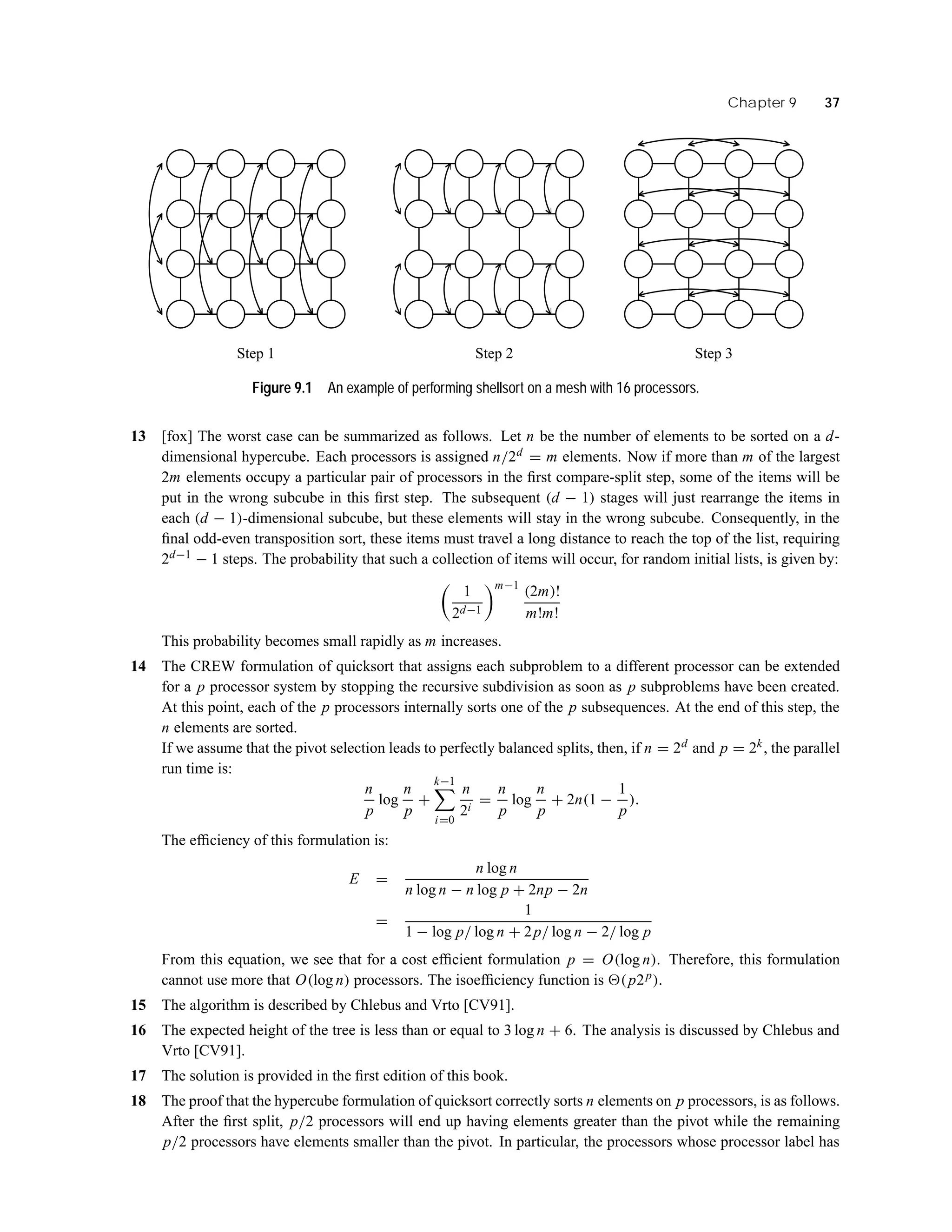 Chapter 9 37
Step 2Step 1 Step 3
Figure 9.1 An example of performing shellsort on a mesh with 16 processors.
13 [fox] The worst case can be summarized as follows. Let n be the number of elements to be sorted on a d-
dimensional hypercube. Each processors is assigned n/2d = m elements. Now if more than m of the largest
2m elements occupy a particular pair of processors in the ﬁrst compare-split step, some of the items will be
put in the wrong subcube in this ﬁrst step. The subsequent (d − 1) stages will just rearrange the items in
each (d − 1)-dimensional subcube, but these elements will stay in the wrong subcube. Consequently, in the
ﬁnal odd-even transposition sort, these items must travel a long distance to reach the top of the list, requiring
2d−1 − 1 steps. The probability that such a collection of items will occur, for random initial lists, is given by:
1
2d−1
m−1
(2m)!
m!m!
This probability becomes small rapidly as m increases.
14 The CREW formulation of quicksort that assigns each subproblem to a different processor can be extended
for a p processor system by stopping the recursive subdivision as soon as p subproblems have been created.
At this point, each of the p processors internally sorts one of the p subsequences. At the end of this step, the
n elements are sorted.
If we assume that the pivot selection leads to perfectly balanced splits, then, if n = 2d and p = 2k, the parallel
run time is:
n
p
log
n
p
+
k−1
i=0
n
2i
=
n
p
log
n
p
+ 2n(1 −
1
p
).
The efﬁciency of this formulation is:
E =
n log n
n log n − n log p + 2np − 2n
=
1
1 − log p/ log n + 2p/ log n − 2/ log p
From this equation, we see that for a cost efﬁcient formulation p = O(log n). Therefore, this formulation
cannot use more that O(log n) processors. The isoefﬁciency function is (p2p).
15 The algorithm is described by Chlebus and Vrto [CV91].
16 The expected height of the tree is less than or equal to 3 log n + 6. The analysis is discussed by Chlebus and
Vrto [CV91].
17 The solution is provided in the ﬁrst edition of this book.
18 The proof that the hypercube formulation of quicksort correctly sorts n elements on p processors, is as follows.
After the ﬁrst split, p/2 processors will end up having elements greater than the pivot while the remaining
p/2 processors have elements smaller than the pivot. In particular, the processors whose processor label has
 