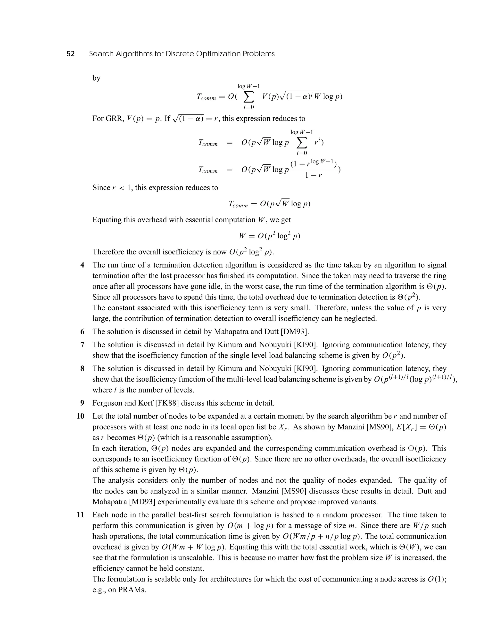 52 Search Algorithms for Discrete Optimization Problems
by
Tcomm = O(
log W−1
i=0
V (p) (1 − α)i W log p)
For GRR, V (p) = p. If
√
(1 − α) = r, this expression reduces to
Tcomm = O(p
√
W log p
log W−1
i=0
ri
)
Tcomm = O(p
√
W log p
(1 − rlog W−1)
1 − r
)
Since r < 1, this expression reduces to
Tcomm = O(p
√
W log p)
Equating this overhead with essential computation W, we get
W = O(p2
log2
p)
Therefore the overall isoefﬁciency is now O(p2 log2
p).
4 The run time of a termination detection algorithm is considered as the time taken by an algorithm to signal
termination after the last processor has ﬁnished its computation. Since the token may need to traverse the ring
once after all processors have gone idle, in the worst case, the run time of the termination algorithm is (p).
Since all processors have to spend this time, the total overhead due to termination detection is (p2).
The constant associated with this isoefﬁciency term is very small. Therefore, unless the value of p is very
large, the contribution of termination detection to overall isoefﬁciency can be neglected.
6 The solution is discussed in detail by Mahapatra and Dutt [DM93].
7 The solution is discussed in detail by Kimura and Nobuyuki [KI90]. Ignoring communication latency, they
show that the isoefﬁciency function of the single level load balancing scheme is given by O(p2).
8 The solution is discussed in detail by Kimura and Nobuyuki [KI90]. Ignoring communication latency, they
show that the isoefﬁciency function of the multi-level load balancing scheme is given by O(p(l+1)/l(log p)(l+1)/l),
where l is the number of levels.
9 Ferguson and Korf [FK88] discuss this scheme in detail.
10 Let the total number of nodes to be expanded at a certain moment by the search algorithm be r and number of
processors with at least one node in its local open list be Xr . As shown by Manzini [MS90], E[Xr ] = (p)
as r becomes (p) (which is a reasonable assumption).
In each iteration, (p) nodes are expanded and the corresponding communication overhead is (p). This
corresponds to an isoefﬁciency function of (p). Since there are no other overheads, the overall isoefﬁciency
of this scheme is given by (p).
The analysis considers only the number of nodes and not the quality of nodes expanded. The quality of
the nodes can be analyzed in a similar manner. Manzini [MS90] discusses these results in detail. Dutt and
Mahapatra [MD93] experimentally evaluate this scheme and propose improved variants.
11 Each node in the parallel best-ﬁrst search formulation is hashed to a random processor. The time taken to
perform this communication is given by O(m + log p) for a message of size m. Since there are W/p such
hash operations, the total communication time is given by O(Wm/p + n/p log p). The total communication
overhead is given by O(Wm + W log p). Equating this with the total essential work, which is (W), we can
see that the formulation is unscalable. This is because no matter how fast the problem size W is increased, the
efﬁciency cannot be held constant.
The formulation is scalable only for architectures for which the cost of communicating a node across is O(1);
e.g., on PRAMs.
 