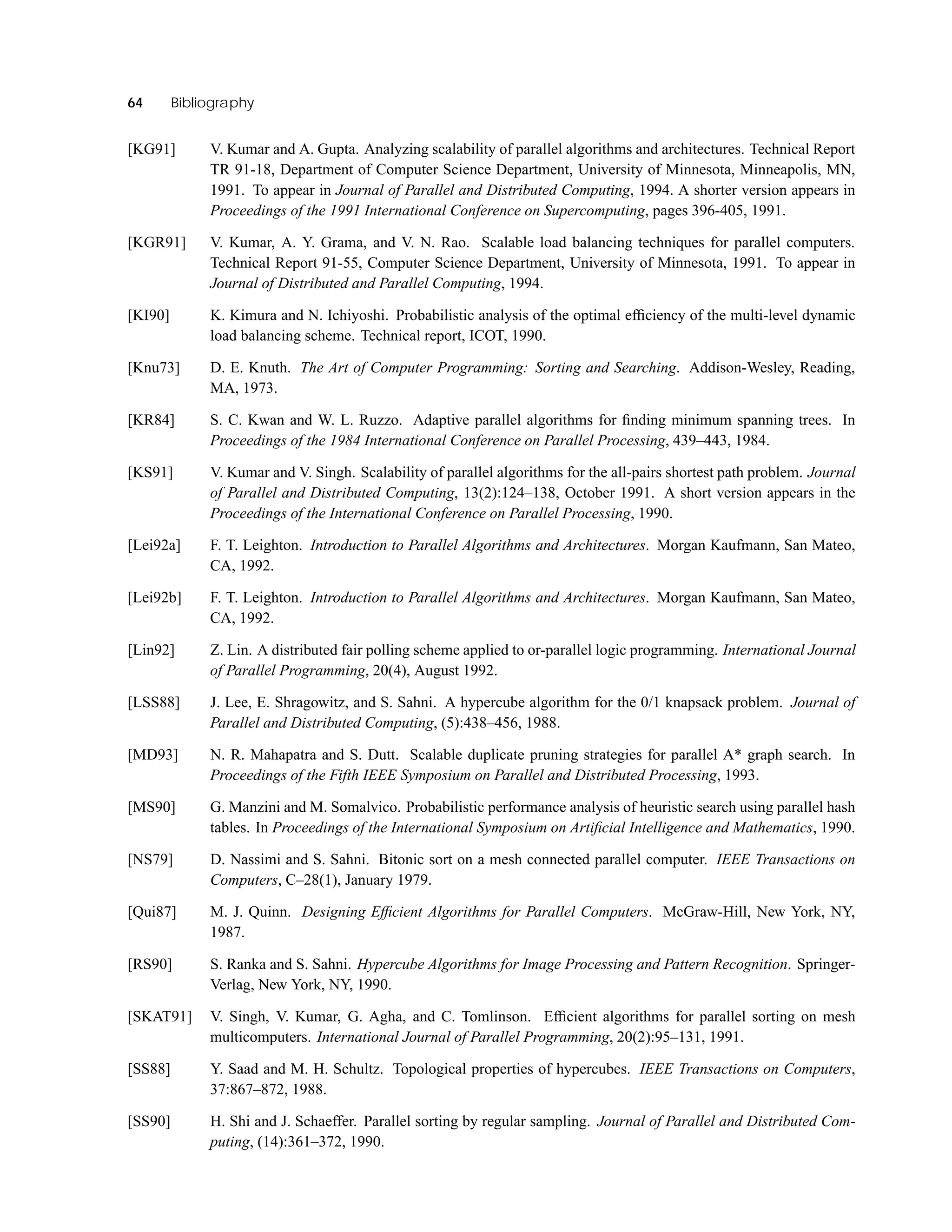 64 Bibliography
[KG91] V. Kumar and A. Gupta. Analyzing scalability of parallel algorithms and architectures. Technical Report
TR 91-18, Department of Computer Science Department, University of Minnesota, Minneapolis, MN,
1991. To appear in Journal of Parallel and Distributed Computing, 1994. A shorter version appears in
Proceedings of the 1991 International Conference on Supercomputing, pages 396-405, 1991.
[KGR91] V. Kumar, A. Y. Grama, and V. N. Rao. Scalable load balancing techniques for parallel computers.
Technical Report 91-55, Computer Science Department, University of Minnesota, 1991. To appear in
Journal of Distributed and Parallel Computing, 1994.
[KI90] K. Kimura and N. Ichiyoshi. Probabilistic analysis of the optimal efﬁciency of the multi-level dynamic
load balancing scheme. Technical report, ICOT, 1990.
[Knu73] D. E. Knuth. The Art of Computer Programming: Sorting and Searching. Addison-Wesley, Reading,
MA, 1973.
[KR84] S. C. Kwan and W. L. Ruzzo. Adaptive parallel algorithms for ﬁnding minimum spanning trees. In
Proceedings of the 1984 International Conference on Parallel Processing, 439–443, 1984.
[KS91] V. Kumar and V. Singh. Scalability of parallel algorithms for the all-pairs shortest path problem. Journal
of Parallel and Distributed Computing, 13(2):124–138, October 1991. A short version appears in the
Proceedings of the International Conference on Parallel Processing, 1990.
[Lei92a] F. T. Leighton. Introduction to Parallel Algorithms and Architectures. Morgan Kaufmann, San Mateo,
CA, 1992.
[Lei92b] F. T. Leighton. Introduction to Parallel Algorithms and Architectures. Morgan Kaufmann, San Mateo,
CA, 1992.
[Lin92] Z. Lin. A distributed fair polling scheme applied to or-parallel logic programming. International Journal
of Parallel Programming, 20(4), August 1992.
[LSS88] J. Lee, E. Shragowitz, and S. Sahni. A hypercube algorithm for the 0/1 knapsack problem. Journal of
Parallel and Distributed Computing, (5):438–456, 1988.
[MD93] N. R. Mahapatra and S. Dutt. Scalable duplicate pruning strategies for parallel A* graph search. In
Proceedings of the Fifth IEEE Symposium on Parallel and Distributed Processing, 1993.
[MS90] G. Manzini and M. Somalvico. Probabilistic performance analysis of heuristic search using parallel hash
tables. In Proceedings of the International Symposium on Artiﬁcial Intelligence and Mathematics, 1990.
[NS79] D. Nassimi and S. Sahni. Bitonic sort on a mesh connected parallel computer. IEEE Transactions on
Computers, C–28(1), January 1979.
[Qui87] M. J. Quinn. Designing Efﬁcient Algorithms for Parallel Computers. McGraw-Hill, New York, NY,
1987.
[RS90] S. Ranka and S. Sahni. Hypercube Algorithms for Image Processing and Pattern Recognition. Springer-
Verlag, New York, NY, 1990.
[SKAT91] V. Singh, V. Kumar, G. Agha, and C. Tomlinson. Efﬁcient algorithms for parallel sorting on mesh
multicomputers. International Journal of Parallel Programming, 20(2):95–131, 1991.
[SS88] Y. Saad and M. H. Schultz. Topological properties of hypercubes. IEEE Transactions on Computers,
37:867–872, 1988.
[SS90] H. Shi and J. Schaeffer. Parallel sorting by regular sampling. Journal of Parallel and Distributed Com-
puting, (14):361–372, 1990.
 