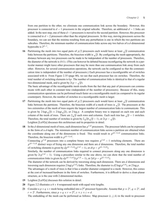 Chapter 2 5
from one partition to the other, we eliminate one communication link across the boundary. However, this
processor is connected to d − 1 processors in the original subcube. Therefore, an additional d − 1 links are
added. In the next step, one of these d −1 processors is moved to the second partition. However, this processor
is connected to d − 2 processors other than the original processors. In this way, moving processors across the
boundary, we can see that the minima resulting from any perturbation is one in which the two partitions are
subcubes. Therefore, the minimum number of communication links across any two halves of a d-dimensional
hypercube is 2d−1.
16 Partitioning the mesh into two equal parts of p/2 processors each would leave at least
√
p communication
links between the partitions. Therefore, the bisection width is
√
p. By conﬁguring the mesh appropriately, the
distance between any two processors can be made to be independent of the number of processors. Therefore,
the diameter of the network is O(1). (This can however be debated because reconﬁguring the network in a par-
ticular manner might leave other processors that may be more than one communication link away from each
other. However, for several communication operations, the network can be conﬁgured so that the communi-
cation time is independent of the number of processors.) Each processor has a reconﬁgurable set of switches
associated with it. From Figure 2.35 (page 80), we see that each processor has six switches. Therefore, the
total number of switching elements is 6p. The number of communication links is identical to that of a regular
two-dimensional mesh, and is given by 2(p −
√
p).
The basic advantage of the reconﬁgurable mesh results from the fact that any pair of processors can commu-
nicate with each other in constant time (independent of the number of processors). Because of this, many
communication operations can be performed much faster on a reconﬁgurable mesh (as compared to its regular
counterpart). However, the number of switches in a reconﬁgurable mesh is larger.
17 Partitioning the mesh into two equal parts of p/2 processors each would leave at least
√
p communication
links between the partitions. Therefore, the bisection width of a mesh of trees is
√
p. The processors at the
two extremities of the mesh of trees require the largest number of communication links to communicate. This
is given by 2 log(
√
p) + 2 log(
√
p), or 2 log p. A complete binary tree is imposed on each row and each
column of the mesh of trees. There are 2
√
p such rows and columns. Each such tree has
√
p − 1 switches.
Therefore, the total number of switches is given by 2
√
p(
√
p − 1), or 2(p −
√
p).
Leighton [Lei92a] discusses this architecture and its properties in detail.
18 In the d-dimensional mesh of trees, each dimension has p1/d processors. The processor labels can be expressed
in the form of a d-tuple. The minimum number of communication links across a partition are obtained when
the coordinate along one of the dimensions is ﬁxed. This would result in p(d−1)/d communication links.
Therefore, the bisection width is p(d−1)/d .
Connecting p1/d processors into a complete binary tree requires p1/d − 1 switching elements. There are
p(d−1)/d distinct ways of ﬁxing any one dimension and there are d dimensions. Therefore, the total number
of switching elements is given by dp(d−1)/d(p1/d − 1), or d(p − p(d−1)/d).
Similarly, the number of communication links required to connect processors along any one dimension is
given by 2(p1/d − 1). Using a procedure similar to the one above, we can show that the total number of
communication links is given by dp(d−1)/d2(p1/d − 1), or 2d(p − p(d−1)/d ).
The diameter of the network can be derived by traversing along each dimension. There are d dimensions and
traversing each dimension requires 2 log(p1/d) links. Therefore, the diameter is d2 log(p1/d), or 2 log p.
The advantages of a mesh of trees is that it has a smaller diameter compared to a mesh. However, this comes
at the cost of increased hardware in the form of switches. Furthermore, it is difﬁcult to derive a clean planar
structure, as is the case with 2-dimensional meshes.
19 Leighton [Lei92a] discusses this solution in detail.
20 Figure 2.2 illustrates a 4 × 4 wraparound mesh with equal wire lengths.
21 Consider a p × q ×r mesh being embedded into a 2d processor hypercube. Assume that p = 2x , q = 2y, and
r = 2z. Furthermore, since p × q × r = 2d, x + y + z = d.
The embedding of the mesh can be performed as follows: Map processor (i, j, k) in the mesh to processor
 