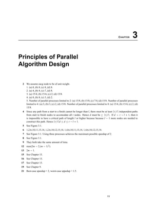 CHAPTER 3
Principles of Parallel
Algorithm Design
2 We assume eacg node to be of unit weight.
1. (a) 8, (b) 8, (c) 8, (d) 8.
2. (a) 4, (b) 4, (c) 7, (d) 8.
3. (a) 15/4, (b) 15/4, (c) 2, (d) 15/8.
4. (a) 8, (b) 8, (c) 3, (d) 2.
5. Number of parallel processes limited to 2: (a) 15/8, (b) 15/8, (c) 7/4, (d) 15/8. Number of parallel processes
limited to 4: (a) 3, (b) 3, (c) 2, (d) 15/8. Number of parallel processes limited to 8: (a) 15/4, (b) 15/4, (c) 2, (d)
15/8.
4 Since any path from a start to a ﬁnish cannot be longer than l, there must be at least t/l independent paths
from start to ﬁnish nodes to accomodate all t nodes. Hence d must be ≥ t/l . If d > t − l + 1, then it
is impossible to have a critical path of length l or higher because because l − 1 more nodes are needed to
construct this path. Hence t/l d ≤ d ≤ t − l + 1.
5 See Figure 3.1.
6 1,2,6,10,11,13,14, 1,2,6,10,12,13,14, 1,4,6,10,11,13,14, 1,4,6,10,12,13,14.
7 See Figure 3.1. Using three processes achieves the maximum possible speedup of 2.
8 See Figure 3.1.
9 They both take the same amount of time.
12 max(2m − 2,(m − 1)2).
13 2m − 1.
15 See Chapter 13.
16 See Chapter 13.
17 See Chapter 13.
19 See Chapter 9.
21 Best-case speedup = 2, worst-case sppedup = 1.5.
11
 