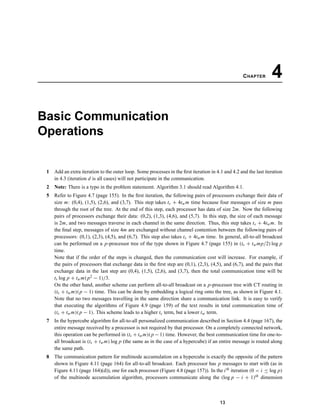 CHAPTER 4
Basic Communication
Operations
1 Add an extra iteration to the outer loop. Some processes in the ﬁrst iteration in 4.1 and 4.2 and the last iteration
in 4.3 (iteration d is all cases) will not participate in the communication.
2 Note: There is a typo in the problem statememt. Algorithm 3.1 should read Algorithm 4.1.
5 Refer to Figure 4.7 (page 155). In the ﬁrst iteration, the following pairs of processors exchange their data of
size m: (0,4), (1,5), (2,6), and (3,7). This step takes ts + 4twm time because four messages of size m pass
through the root of the tree. At the end of this step, each processor has data of size 2m. Now the following
pairs of processors exchange their data: (0,2), (1,3), (4,6), and (5,7). In this step, the size of each message
is 2m, and two messages traverse in each channel in the same direction. Thus, this step takes ts + 4twm. In
the ﬁnal step, messages of size 4m are exchanged without channel contention between the following pairs of
processors: (0,1), (2,3), (4,5), and (6,7). This step also takes ts + 4twm time. In general, all-to-all broadcast
can be performed on a p-processor tree of the type shown in Figure 4.7 (page 155) in (ts + twmp/2) log p
time.
Note that if the order of the steps is changed, then the communication cost will increase. For example, if
the pairs of processors that exchange data in the ﬁrst step are (0,1), (2,3), (4,5), and (6,7), and the pairs that
exchange data in the last step are (0,4), (1,5), (2,6), and (3,7), then the total communication time will be
ts log p + twm(p2 − 1)/3.
On the other hand, another scheme can perform all-to-all broadcast on a p-processor tree with CT routing in
(ts + twm)(p − 1) time. This can be done by embedding a logical ring onto the tree, as shown in Figure 4.1.
Note that no two messages travelling in the same direction share a communication link. It is easy to verify
that executing the algorithms of Figure 4.9 (page 159) of the text results in total communication time of
(ts + twm)(p − 1). This scheme leads to a higher ts term, but a lower tw term.
7 In the hypercube algorithm for all-to-all personalized communication described in Section 4.4 (page 167), the
entire message received by a processor is not required by that processor. On a completely connected network,
this operation can be performed in (ts + twm)(p − 1) time. However, the best communication time for one-to-
all broadcast is (ts + twm) log p (the same as in the case of a hypercube) if an entire message is routed along
the same path.
8 The communication pattern for multinode accumulation on a hypercube is exactly the opposite of the pattern
shown in Figure 4.11 (page 164) for all-to-all broadcast. Each processor has p messages to start with (as in
Figure 4.11 (page 164)(d)), one for each processor (Figure 4.8 (page 157)). In the ith iteration (0 < i ≤ log p)
of the multinode accumulation algorithm, processors communicate along the (log p − i + 1)th dimension
13
 