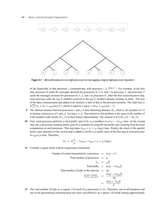 14 Basic Communication Operations
5
0 1 2 3 4 6
7643210
75
Figure 4.1 All-to-all broadcast on an eight-processor tree by mapping a logical eight-processor ring onto it.
of the hypercube so that processor j communicates with processor j ± 2log p−i . For example, in the ﬁrst
step, processor 0 sends the messages destined for processors 4, 5, 6, and 7 to processor 7, and processor 7
sends the messages destined for processors 0, 1, 2, and 3 to processor 0. After the ﬁrst communication step,
each processor adds the mp/2 numbers received to the mp/2 numbers already residing on them. The size
of the data communicated and added in an iteration is half of that in the previous iteration. The total time is
log p
i=1 (ts + (tw + tadd)mp/2i ), which is equal to ts log p + m(tw + tadd)(p − 1).
9 The shortest distance between processors i and j is their Hamming distance Hi, j (that is, the numbers of 1’s
in bitwise exclusive-or of i and j). Let log p = d. The solution to this problem is the same as the number of
d-bit numbers with exactly Hi, j 1’s in their binary representation. The solution is d!/(Hi, j !(d − Hi, j)!).
10 First, each processor performs a local preﬁx sum of its n/p numbers in (n/p − 1)tadd time. In the second
step, the p processors compute preﬁx sums of p numbers by using the last preﬁx sum resulting from the local
computation on each processor. This step takes (tadd + ts + tw) log p time. Finally, the result of the parallel
preﬁx sums operation of the second step is added to all the n/p preﬁx sums of the ﬁrst step at each processor
in taddn/p time. Therefore,
TP = (2
n
p
− 1)tadd + (tadd + ts + tw) log p.
11 Consider a square mesh without wraparound connections.
Number of words transmitted by a processor = m(p − 1)
Total number of processors = p
lav =
√
p
Total trafﬁc = m(p − 1)p
√
p
Total number of links in the network = 4p
Tlower bound
all to all pers =
m(p − 1)p
√
p
4p
=
m(p − 1)
√
p
4
13 The total number of links in a regular 3-D mesh of p processors is 3p. Therefore, one-to-all broadcast and
one-to-all personalized communication are more cost-effective on a sparse 3-D mesh (taking approximately
 